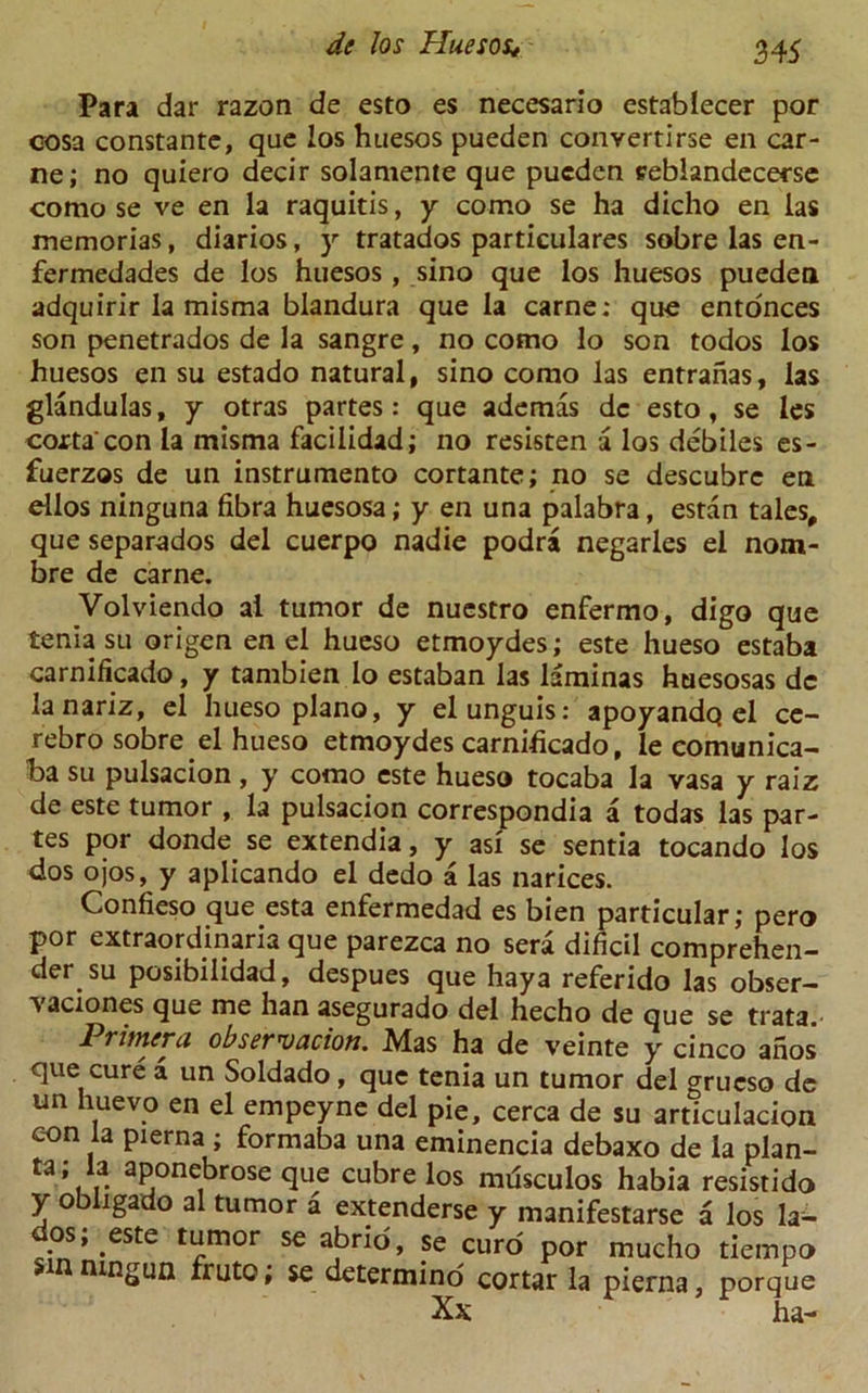 Para dar razon de esto es necesario establecer por cosa constante, que los huesos pueden convertirse en car- ne; no quiero decir solamente que pueden seblandecerse como se ve en la raquitis, y como se ha dicho en las memorias, diarios, y tratados particulars sobre las en- fermedades de los huesos , sino que los huesos pueden adquirir la misma blandura que la carne: que entonces son penetrados de la sangre, no como lo son todos los huesos en su estado natural, sino como las entranas, las glandulas, y otras partes: que ademas de esto, se les coxta con la misma facilidad; no resisten a los debiles es- fuerzos de un instrumento cortante; no se descubrc en ellos ninguna fibra huesosa; y en una palabra, estan tales, que separados del cuerpo nadie podra negarles el nom- bre de carne. Volviendo al tumor de nuestro enfermo, digo que tenia su origen en el hueso etmoydes; este hueso estaba carnificado, y tambien lo estaban las laminas huesosas dc lanariz, el hueso piano, y el unguis: apoyandQ el ce- rebro sobre el hueso etmoydes carnificado, le comunica- ba su pulsacion, y como este hueso tocaba la vasa y raiz de este tumor , la pulsacion corresponds a todas las par- tes por donde se extendia, y asi se sentia tocando los dos ojos, y aplicando el dedo a las narices. Confieso que esta enfermedad es bien particular; pero por extraordinaria que parezea no sera dificil comprehen- der su posibilidad, despues que hay a referido las obser- vaciones que me han asegurado del hecho de que se trata. Primer a observation. Mas ha de veinte y cinco anos que cure a un Soldado, que tenia un tumor del grueso de un huevo en el empeyne del pie, cerca de su articulacion eon la pierna ; formaba una eminencia debaxo de la plan- ta; la aponebrose que cubre los mdsculos habia resistido y obligado al tumor a extenderse y manifestarse a los la- dos; este tumor se abrid, se curd por mucho tiempo tungun fruto, se determino cortar la pierna, porque Xx ha-