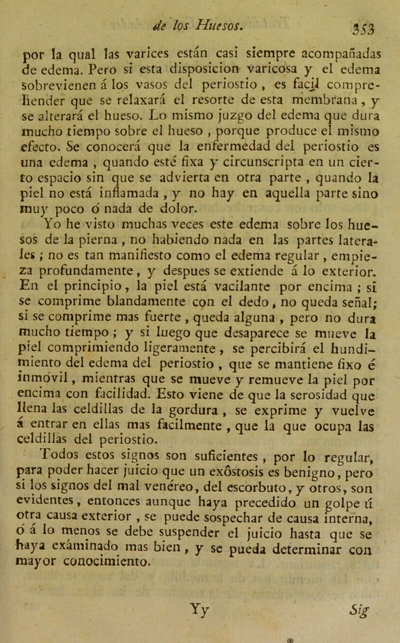 por la qual las varices estan casi siempre acompanadas de edema. Pero si esta disposicion varicosa y ei edema sobrevienen a los vasos del periostio , es facjJ compre- hender que se relaxara el resorte de esta rriembrana, y se alterara el hueso. Lo mismo juzgo del edema que dura inucho tiempo sobre el hueso , porque produce el mismo efecto. Se conocera que la enfermedad del periostio es una edema , quando este fixa y circunscripta en un cier- to espacio sin que se advierta en otra parte , quando la piel no esta inflamada , y no hay en aquella parte sino muy poco o' nada de dolor. Yo he visto muchas veces este edema sobre los hue- sos de la pierna , no habiendo nada en las partes latera- ls ; no es tan manifesto como el edema regular , empie- za profundamente, y despues se extiende a lo exterior. En el principio, la piel esta vacilante por encima ; si se comprime blandamente cpn el dedo, no queda serial; si se comprime mas fuerte , queda alguna , pero no dura mucho tiempo ; y si luego que desaparece se mueve la piel comprimiendo ligeramente, se percibira el liundi- miento del edema del periostio , que se mantiene fixo e inmovil, mientras que se mueve y remueve la piel por encima con facilidad. Esto viene de que la serosidad que llena las celdillas de la gordura , se exprime y vuelve a entrar en ellas mas facilmente , que la que ocupa las celdillas del periostio. Todos estos signos son sufieientes , por lo regular, para poder hacer juicio que un exostosis es benigno, pero si los signos del mal venereo, del escorbuto, y otros, son evidentes, entonces aunque haya precedido un golpe 11 otra causa exterior , se puede sospechar de causa interna, o a lo menos se debe suspender el juicio hasta que se haya examinado mas bien , y se pueda determinar con mayor conocimiento.