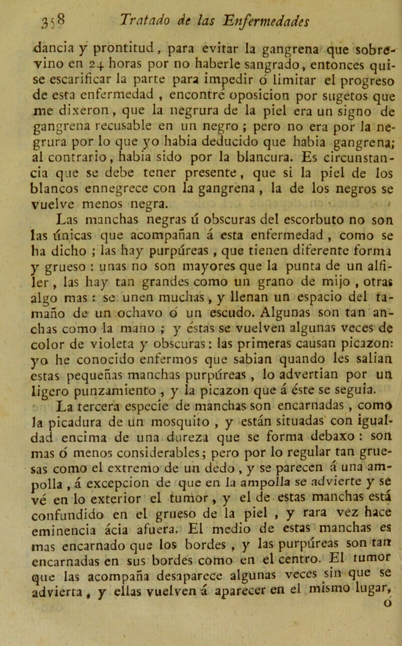 dancia y prontitud, para evirar la gangrena que sobre- vino en 24 horas por no haberle sangrado, entonces qui- se escarificar la parte para impedir 6 limitar el progreso de esta enfermedad , encontre oposicion por sugetos que me dixeron , que la negrura de la piel era un signo de gangrena recusable en un negro ; pero no era por la ne- grura por lo que yo habia deducido que habia gangrena; al contrario, habia sido por la blancura. Es circunstan- cia que se debe tener presente, que si la piel de los blancos ennegrece con la gangrena , la de los negros se vuelve menos negra. Las manchas negras u obscuras del escorbuto no son las ilnicas que acompahan a esta enfermedad , como se ha dicho ; las hay purpureas , que tienen diferente forma y grueso : unas no son mayores que la punta de un alfi- ler , las hay tan grandes como un grano de mijo , otras algo mas: se unen muchas, y llenan un espacio del ta- mano de un ochavo o' un escudo. Algunas son tan an- chas como la mano ; y estas se vuelven algunas veces de color de violeta y obscuras: las primeras causan picazon: yo he conocido enfermos que sabian quando les salian estas pequenas manchas purpilreas , lo advertian por un ligero punzamiento , y la picazon que a este se seguia. La tercera especie de manchas son encarnadas, como la picadura de un mosquito , y estan situadas con igual- dad encima de una dureza que se forma debaxo : son mas o menos considerables; pero por lo regular tan grue- sas como el extremo de un dedo, y se parecen a una am- polla , a excepcion de que en la ampolla se advierte y se ve en lo exterior el tumor, y el de estas manchas esta confundido en el grueso de la piel , y rara vez hacc eminencia acia afuera. El medio de estas manchas es mas encarnado que los hordes , y las purpureas son tan encarnadas en sus bordes como en el centro. El tumor que las acompana desaparece algunas veces sin que se advierta , y ellas vuelven a aparecer en el mismo lugar.