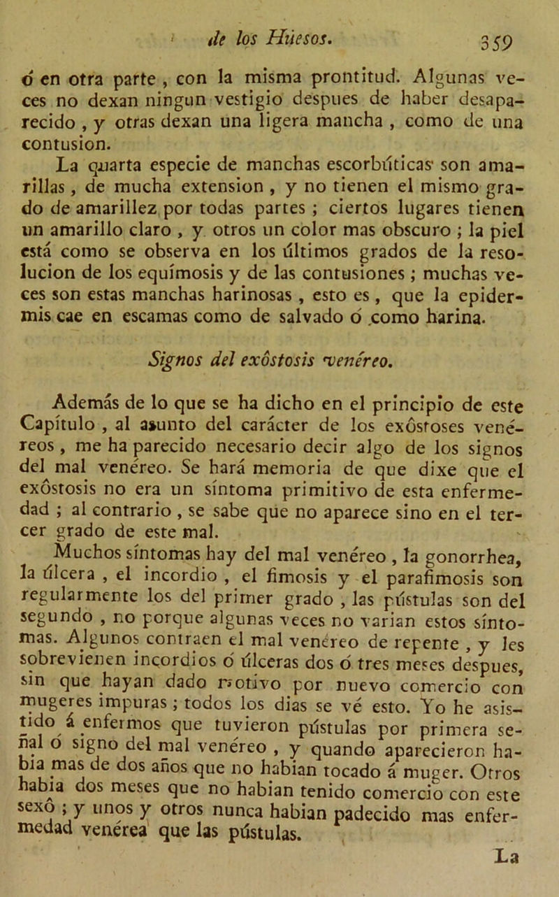 o cn otra parte , con la misma prontitud. Algunas ve- ces no dexan ningun vestigio despues de haber desapa- recido , y otras dexan una ligera mancha , como de una contusion. La qnarta especie de manchas escorbilticas1 son ama- rillas, de mucha extension , y no tienen el mismo gra- do de amarillez por todas partes ; ciertos lugares tienen un amarillo claro , y otros un color mas obscuro ; la piel esta como se observa en los ultimos grados de la reso- lucion de los equimosis y de las contusiones; muchas ve- ces son estas manchas harinosas , esto es , que la epider- mis cae en escamas como de salvado o .como harina. Signos del exostosis 'venereo. Ademas de lo que se ha dicho en el principio de este Capitulo , al a»unto del caracter de los exostoses vene- reos , me ha parecido necesario decir algo de los signos del mal venereo. Se hara memoria de que dixe que el exostosis no era un sintoma primitivo de esta enferme- dad ; al contrario , se sabe que no aparece sino en el ter- cer grado de este mal. Muchos sintomas hay del mal venereo , la gonorrhea, la dlcera , el incordio , el fimosis y el parafimosis son regularmente los del primer grado , las piistulas son del segundo , no porque algunas veces no varian estos sinto- mas. Algunos contraen el mal venereo de repente , y les sobrevienen ingordios o illceras dos o tres meses despues, sin que hayan dado r»otivo por nuevo comercio con mugeres impuras; todos los dias se ve esto. Yo he asis- tido d enfermos que tuvieron piistulas por primera se- nal o signo del mal venereo , y quando aparecieron ha- bia mas de dos anos que no habian tocado a nuiger. Otros abu dos meses que no habian tenido comercio con este sexo , y unos y otros nunca habian padecido mas enfer- medad venerea que las piistulas. La