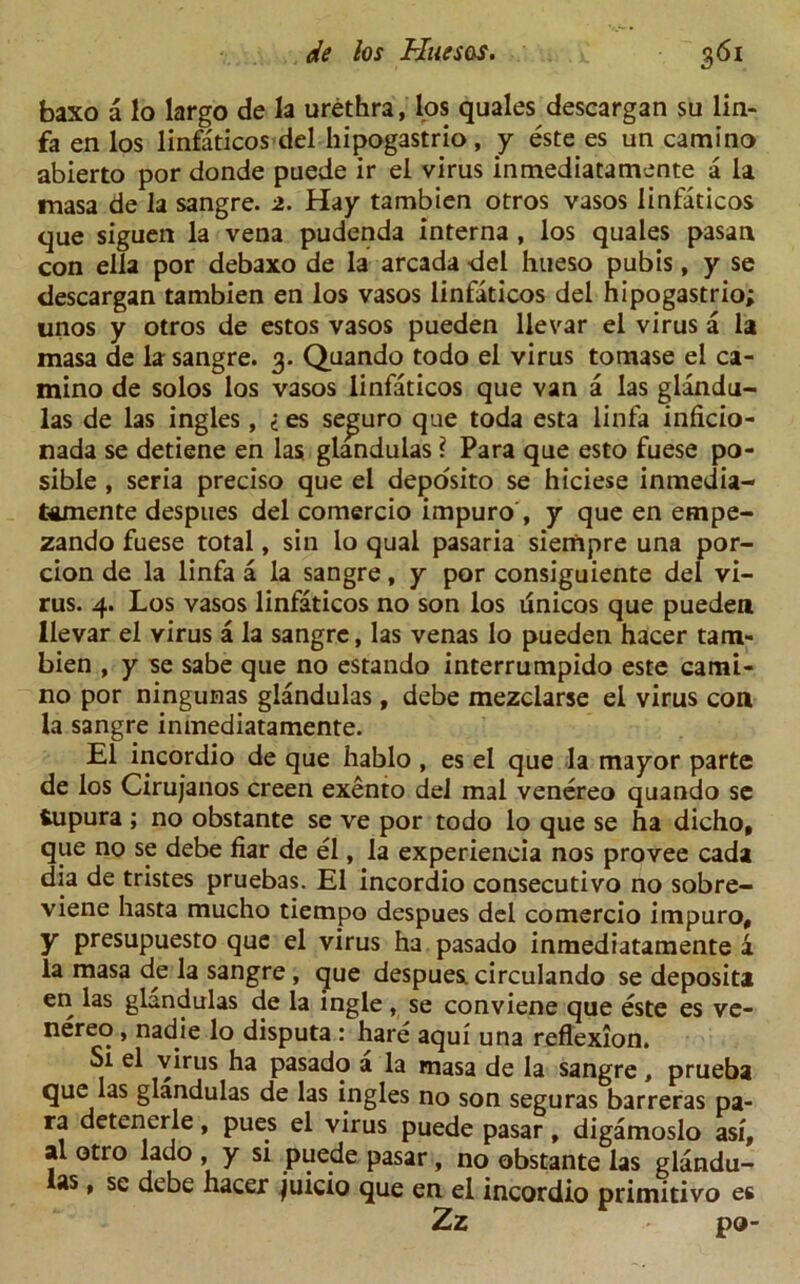 baxo a lo largo de la urethra, los quales descargan su lin- fa en los linfaticos del hipogastrio , y este es un camino abierto por donde puede ir el virus inmediatamente a la masa de la sangre. 2. Hay tambien otros vasos linfaticos que siguen la vena pudenda interna , los quales pasan con eila por debaxo de la arcada •del hueso pubis, y se descargan tambien en los vasos linfaticos del hipogastrio; unos y otros de estos vasos pueden llevar el virus a la masa de la sangre. 3. Quando todo el virus tomase el ca- mino de solos los vasos linfaticos que van a las glandu- las de las ingles, < es se^uro que toda esta linfa inficio- nada se detiene en las. glandulas ? Para que esto fuese po- sible , seria preciso que el deposito se hiciese inmedia- tamente despues del comercio impuro , y que en empe- zando fuese total, sin lo qual pasaria siempre una por- cion de la linfa a la sangre, y por consiguiente del vi- rus. 4. Los vasos linfaticos no son los unicos que pueden llevar el virus a la sangre, las venas lo pueden hacer tam- bien , y se sabe que no estando interrumpido este cami- no por ningunas glandulas, debe mezclarse el vims con la sangre inmediatamente. El incordio de que hablo , es el que la mayor parte de los Cirujanos creen exento del mal venereo quando se iupura ; no obstante se ve por todo lo que se ha dicho, que no se debe fiar de el, la experieneia nos provee cada dia de tristes pruebas. El incordio consecutivo no sobre- viene hasta mucho tiempo despues del comercio impuro, y presupuesto que el virus ha pasado inmediatamente a la masa de la sangre, que despues circulando se deposit! en las glandulas de la ingle, se conviene que este es ve- nereo, nadie lo disputa : hare aqui una reflexion. Si el virus ha pasado a la masa de la sangre, prueba que las glandulas de las ingles no son seguras barreras pa- ra detencrle, pues el virus puede pasar, digamoslo asi, al otro lado , y si puede pasar, no obstante las glandu- las , se debe hacer juicio que en el incordio primitivo es Zz po-