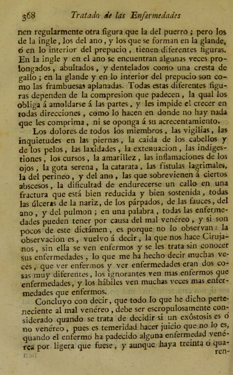 nen regtrlarmente otra figura que la del puerro ; pero los de la ingle, los del ano, y los que se forman en la glande, d en lo interior del prepucio , tienen diferentes liguras. En la ingle y en el ano se encuentran algunas veces pro- longados, abultados, y dentelados coma una cresta de gallo ; en la glande y en lo interior del prepucio son co- mo las frambuesas aplanadas. Todas estas diferentes figu- ras dependen de la compresion que padecen , la qual los obliga a amoldarse a las partes, y les impide el crecer en todas direcciones , como lo hacen en donde no hay nada que les comprirna , ni se oponga a su acrecentamiento. Los dolores de todos los miembros , las vigilias, las inquietudes en las piernas, la caida de los cabellos y de los pelos, las laxidades, la extenuacion , las indiges- tiones , los cursos, la amarillez , las inflamaciones de los ojos, la gota serena , la catarata , las fistulas lagrimales, la del perineo, y del ano , las que sobrevienen a ciertos abscesos, la dificuitad de endurecerse un callo en una fractura que esta bien reducida y bien sostenida , todas las ulceras de la nariz, de los parpados, de las fauces, del ano , y del pulmon ; en una palabra , todas las enferme* dades pueden tener por causa del mal venereo , y si son pocos de este dictamen , es porque no lo observan: la observacion es, vuelvo a decir , la que nos hace Ciruja- nos, sin ella se ven enfermos y se les trata sin conocer sus enfermedades , lo que me ha hecho decir inuchas ve- ces , que ver enfermos y ver enfermedades eran dos co- sas muy diferentes, los ignorantes ven mas enfermos que enfermedades, y los habiles ven rnuchas veces mas enfer- medades que enfermos. - Concluyo con decir, que todo lo que he dicho perte- jieciente al mal venereo , debe ser escropulosamente con- siderado quando se trata de decidir si un exostosis es o no venereo, pues es temcridad hacer juicio que no lo es, quando el enfermo ha padecido alguna enfermedad vene- rea por iigera que fuese, y aunque haya treinta o qua-