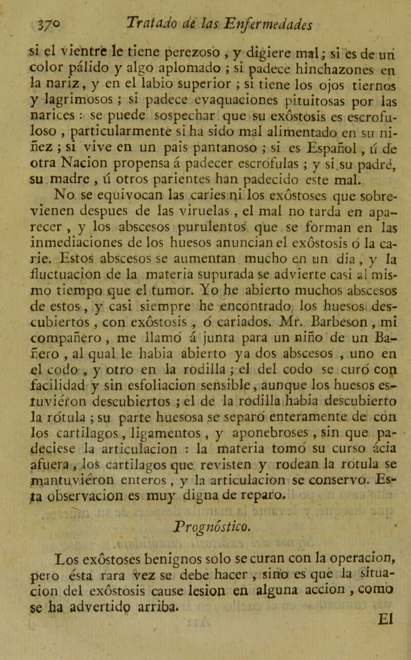 si el vientre le tiene perezoso , y digiere mal; si es de uri color pa lido y algo aplomado ; si padece hinchazones en la nariz, y en el labio superior ; si tiene los ojos tiernos y lagrimosos ; si padece evaquaciones pituitosas por las narices : se puede sospechar que su exostosis es escrofu- loso , particularmente si ha sido mal alimentado en su ni- hez ; si vive en un pais pantanoso ; si es Espanol , u de otra Nacion propensa a padecer escrofulas ; y si su padre, su madre , u otros parientes han padecido este mal. No se equivocan las caries ni los exostoses que sobre- vienen despues de las viruelas , el mal no tarda en apa- recer , y los abscesos purulentos que se forman en las inmediaciones de los huesos anuncian el exostosis o la ca- rie. Estos abscesos se aumentan mucho en un dia , y la fluctuacion de la materia supurada se advierte casi al mis- mo tiempo que el tumor. Yo he abierto muchos abscesos de estos, y casi siempre he encontrado los huesos des- cubiertos , con exostosis , o cariados. Mr. Barbeson , mi companero , me llamo a junta para un niho de un Ba- f.ero , al qual le habia abierto ya dos abscesos , uno en el codo , y otro en la rodilla ; el del codo se curd con facilidad y sin esfoliacion sensible, aunque los huesos es- tuvieion descubiertos ; el de la rodilla habia descubierto la rotula ; su parte huesosa se separo enteramente de con los cartilagos, ligamentos , y aponebroses, sin que pa- deciese la articulacion : la materia tomo su curso acia afuera , los cartilagos que revisten y rodean la rotula se mantuvieron enteros , y la articulacion se conservo. Es- ta observacion es muy digna de reparo. Prognostico. Los exostoses benignos solo se curan con la operation, pero esta rara vez se debe hacer , sino es que la situa- cion del exostosis cause lesion en alguna accion , como se ha advertido arriba. El