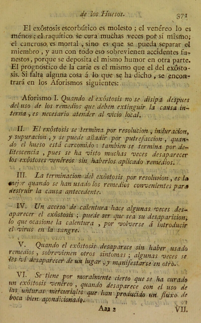 37* El exostosis escorbutico es molesto ; el venereo lo es menoss' el raquitico se cura muchas veces pot si mismo; el cancroso:es mortal , sino es que se pueda separar el miembro , y aim con todo eso sobrevienen accidentes fu- nestos, porque se deposita el mismo humor en otra parte. El prognostico de la carie es el mismo que el del exosto- sis. Si falta alguna cosa a lo qu-e se ha dicho , se encon- trara en los Aforismos siguientes: .1 Aforismo I. Quando el exostosis no se disip a de spues del uso de los remedios que deben extinguir la causa in- terna , es necesario atender al <vicio local. ,11. El exostosis se icrmina por resolution , induration, y supuracion , y se puede anadir por putrefaction , quan- go el hueso estd carcomido : tambien se termina por de- litescencia , pues se ha rvisto muchas ueces desaparecev los exostoses 'venereos sin haberlos aplicado remedios. U « S:\uVv74u -i\x, \ , •.>. . >\ III. La termination, del exostosis por resolution, es la §nej>) quando se han us ado los remedios conu ententes para destruir la causa antecedente. r OH fiiT-. . V K .'.V' . ■>< ■. • • &cceso. de cedentura liace algunas xteces des- aparecer el exostosis ; puede s-er que sea su desaparicion, lo que ocasione la calentura , por ‘volverse d introducir el cvirus en la snngre. V. Quando el exostosis desap ar see sin haber us ado ^rensiemn otros smtomas ; algunas veses se u de saparecer de un lugar ,y manifest arse en otro. Jiene por moralmente cierto que se ha cur ado un exostosis venereo quando desaparece con el uso de t *****«»* Aaa s VU