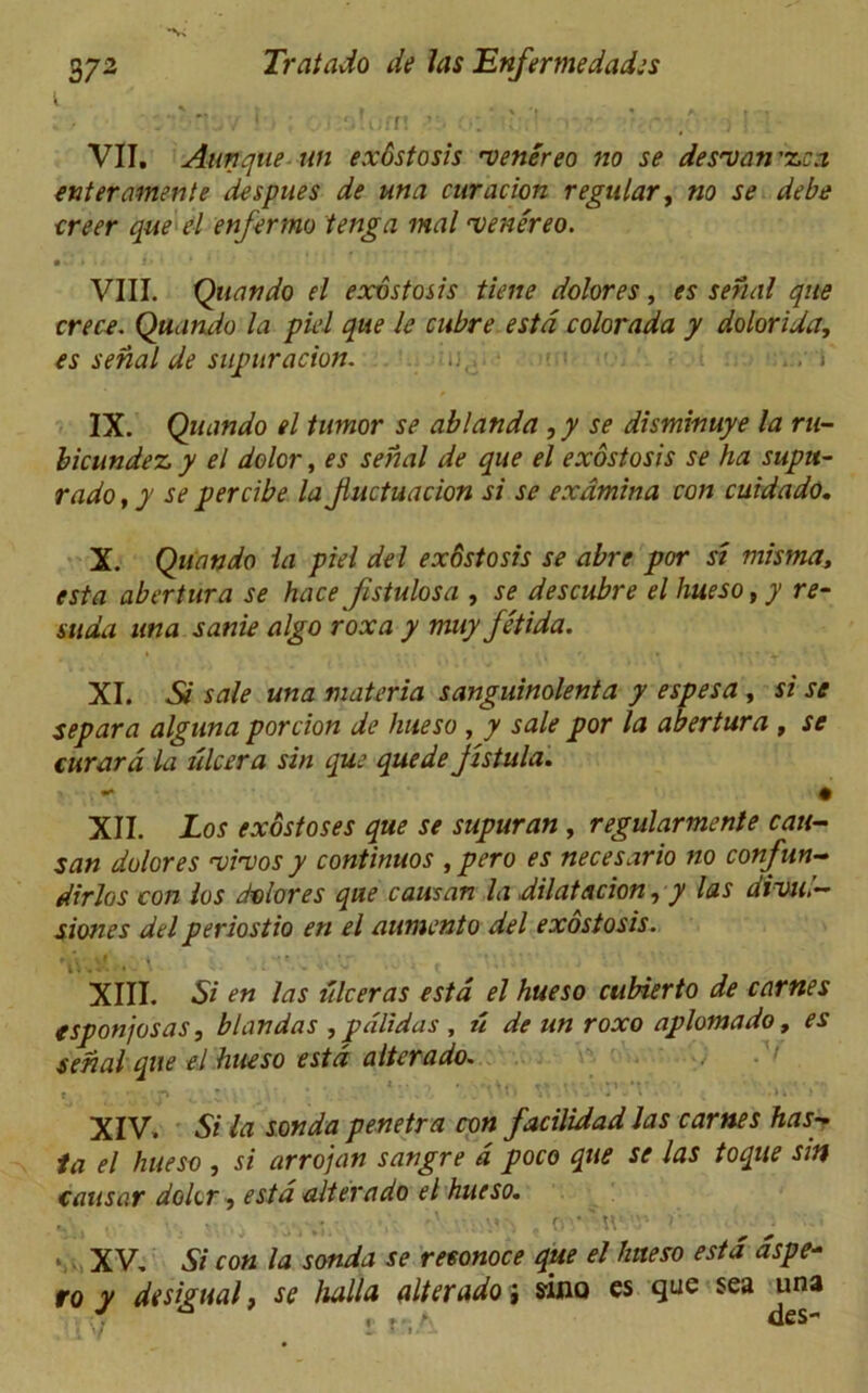 t VII. Ann que un exdstosis 'veriereo no se des'uan'zca enter amen te de spues de una curacion regular, no se debe creer que el enfermo tenga mal rvenereo. • -• » li i* * * I * VIII. Quando el exdstosis tiene dolores, es serial que crece. Quando la piel que le cubre estd colorada y dolorida, es serial de supuracion. : i IX. Quando el tumor se ablanda ,y se disminuye la ru- bicundez, y el dolor, es serial de que el exdstosis se ha supu- rado, y se percibe la Jluctuacion si se exdmina con cuidado. X. Quando la piel del exdstosis se abre por si misma, esta abertura se hace fistulosa , se descubre el hueso,y re- suda una sanie algo roxa y muy Jetida. XI. Si sale una materia sanguinolenta y espesa , si se separa alguna porcion de hueso , y sale por la abertura , se curard la dicer a sin que quede jistula. . - • XII. Los exostoses que se supuran , regularmenie can- san dolores 'vivos y continues ,pero es necesario no confun- dirlos con los dolores que causan la dilatation, y las divul- siones del periostio en el aumento del exostosis. V. . ' . * XIII. Si en las iilceras estd el hueso cubierto de carnes esponjosas, blandas , pdlidas , ti de un roxo aplomado, es serial que el hueso estd alterado. XIV. Si la sonda penetra con facilidad las carnes has- la el hueso , si arrojan sangre a poco que se las toque snf causar dolor, estd alterado el hueso. .. . . . ... . , <vtt .V- \ XV, Si con la sonda se reeonoce que el hueso estd aspe- fo y desipual, se hallo, alterado j sino es que sea una J ^ ,r> des-