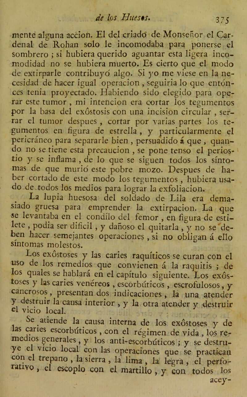 mente alguna accion. El del criado de Monsenor el Car- denal de Rohan solo le incomodaba para ponerse el sombrero ; si hubiera querido aguantar esta ligera inco- modidad no se hubiera muerto. Es cierto que el modo de extirparle contribuyo algo. Si yo me viese en la ne- cesidad de hacer igual operacion , seguiria lo que enton- ces tenia proyectado. Habiendo sido elegido para ope- rar este tumor , mi intencion era cortar los tegumentos por la basa del exostosis con una incision circular , ser- rar el tumor despues , cortar por varias partes los te- gumentos en figura de estrella , y particularmente el pericraneo para separarle bien , persuadido a que , quail- do no se tiene esta precaucion , se pone tenso el perios- tio y se inflama , de lo que se siguen todos los sinto- mas de que murio' este pobre mozo. Despues de ha- ber cortado de este modo los tegumentos , hubiera usa- do de todos los medios para lograr la exfoliacion. La lupia huesosa del soldado de Lila era dema- siado gruesa para emprender la extirpacion. La que se levantaba en el condilo del femor , en figura de esti- lete , podia ser dificil , y dahoso el quitarla , y no se'de- ben hacer semejantes operaciones, si no obligan a ello sintomas molestos. Los exostoses y las caries raquiticos se curan con el uso de los remedios que convienen a la raquitis ; de los quales se hablara en el capitulo siguiente. Los exos- toses y las caries venereos , escorbiiticos , escrofulosos, y cancrosos, presentan dos indicaciones, la una atender y destruir la causa interior , y la otra atender y destruir cl vicio local. Se atiende la causa interna de los exostoses y de las caries escorbiiticos, con el regimen de vida , los re- medios generates, y los anti-escorbuticos ; y se destru- ye el vicio local con las operaciones que se practican con el trepano , la sierra , la lima , la le'gra , el perfo- ratiYo, el escoplo con el martillo , y con todos los acey-