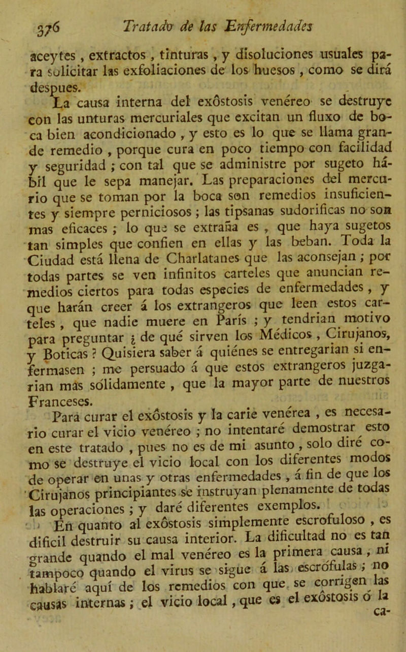 aceytes , extractos , tinturas, y disoluciones usuales pa- ra sulicitar las exfoliaciones de los huesos , como se dira despues. La causa interna del exostosis venereo se destruyc eon las unturas mercuriales que excitan un fluxo de bo- ca bien acondicionado , y esto es lo que se llama gran- de remedio , porque cura en poco tiempo con facilidad y seguridad ; con tal que se administre por sugeto ha- brl que le sepa manejar. Las preparatories del mercu- rio que se toman por la boca son remedios insuficien- tes y siempre perniciosos ; las tipsanas sudorificas no son mas eficaces ; lo que se extraiia es , que haya sugetos tan simples que confien en ellas y las beban. Toda la Ciudad esta llena de Charlatanes que las aconsejan ; per todas partes se ven infinitos carteles que anuncian re- medios ciertos para todas especies de enfermedades, y que haran creer a los extrangeros que leen estos car- teles , que nadie muere en Paris ; y tendrian motivo para preguntar j de que sirven los Medicos , Cirujanos, y Boticas ? Quisiera saber a quienes se entregarian si en- fermasen ; me persuado a que estos extrangeros juzga- rian mas solidamente , que la mayor parte de nuestros Franceses. Para curar el exostosis y la carie venerea , es necesa- rio curar el vicio venereo ; no intentare demostrar esto en este tratado , piles no es de mi asunto , solo dire co- mo se destruye el vicio local con los diferentes modos de operar en unas y otras enfermedades , a fin de que los Cirujanos principiantes se instruyan plenamente de todas las operaciones; y dare diferentes exemplos. En quanto al exostosis simplemente escrofuloso , es dificil destruir su causa interior. La dificultad no es tan grande quando el mal venereo es la primera causa , m tampoco quando el virus se sigue a las escrofulas; no hablare aqui de los remedios con que se corrigen^ as causas internas ; el vicio local, que es el exostosis o *