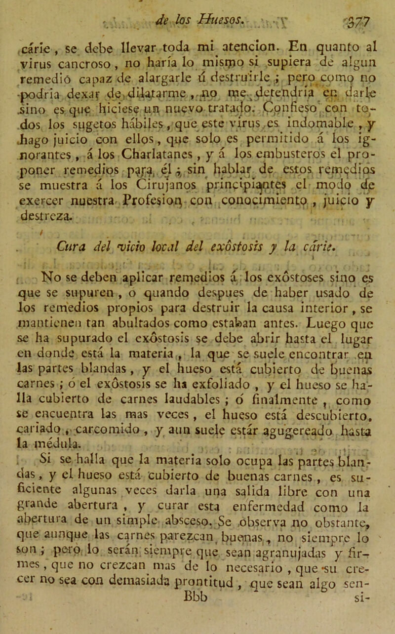 carle , se debe llevar toda mi atencion. En quanto al virus cancroso, no ham lo misipo si supiera de algun remedio capaz de alargarle u destru'irle ; pero como no •jyodria dexaf de.dUajtarme ,.«po me.^ctendria en darfe Jino es que hiciese un nuevo tratado. Confieso con to- dos los sugeros habiles, que este viruses indomable , y Jiago juicio con ellos, que solo es permitido a los ig- norantes , a los Charlatanes , y a los embusteros el pro- poner remedios p?ra, el \ sin hablar de estos remedios se muestra a los Cirujanos principiajntes el modo de exercer nuestra Profesioq con conocimiento , juicio y destreza. Cura del rvicio local del exostosis y la curie. * * No se deben aplicar remedios a los exostoses si.no es que se supuren , o quando despues de haber usado de los remedios propios para destruir la causa interior , se mantienen tan abultados como estaban antes. Luego que se ha supurado el exostosis se debe abrir hasta el lugar en donde esta la materia , la que se suele encontrar en las partes blandas , y el hueso esta cubierto de buenas carries ; 6 el exostosis se ha exfoliado , y el hueso se ha- 11a cubierto de carnes Iaudables ; o' finalmente , como se encuentra las mas veces, el hueso esta descubierto, cariado , ■ carcomido , y aun suele estar agugereado hasta la medula. Si se halla que la materia solo ocupa las partes blan- das , y el hueso esta cubierto de buenas carnes , es su- ficiente algunas veces darla una salida libre con una grande abertura , y curar esta enfermedad como la abertura de un simple absceso. Se observa no obstante, que aunque las carnes parezcan, buenas, no siempre lo son; peio lo seran siempre que sean agranujadas y fir— nies , que no crezcan mas de lo necesario , que ’su cre- cei no sea con deniasiada prontitud , ciuc sean algo sen- Bbb si-