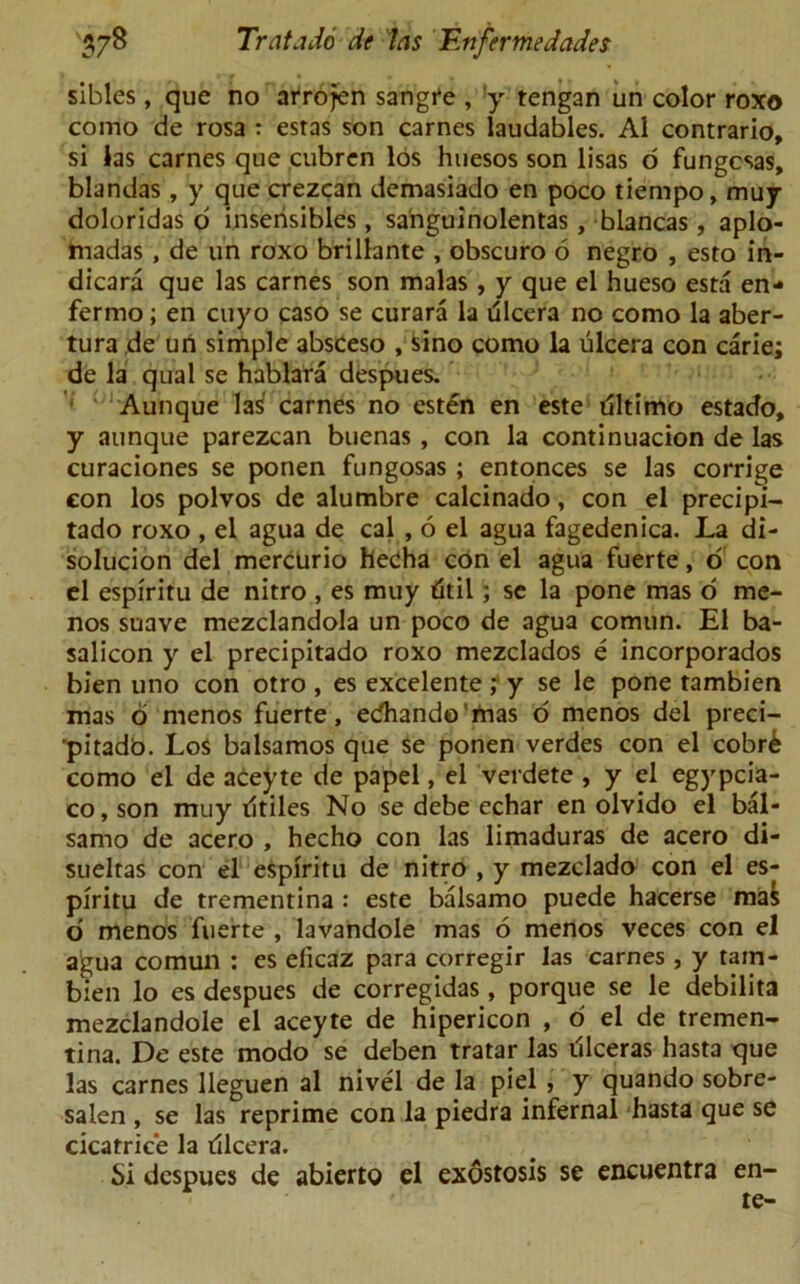 sibles, que no atrojen sangre , y tengan un color roxo como de rosa : estas son carnes laudables. A1 contrario, si las carnes que cubren los huesos son lisas o fungcsas, blandas , y que crezcan demasiado en poco tiempo, muy doloridas o inserisibles, sa'nguinolentas, blancas, aplo- madas , de un roxo brillante , obscuro 6 negro , esto in- dicara que las carnes son malas , y que el hueso esta en- fermo; en cuyo caso se curara la dlcera no como la aber- tura de un simple absceso , sino como la ulcera con carie; de la qual se hablara despues. Aunque las' carnes no esten en este dltimo estado, y aunque parezcan buenas, con la continuacion de las curaciones se ponen fungosas ; entonces se las corrige con los polvos de alumbre calcinado, con el precipi- tado roxo , el agua de cal , 6 el agua fagedenica. La di- solucion del mercurio hecha con el agua fuerte, o con el espiritu de nitro , es muy titil; se la pone mas o me- nos suave mezclandola un poco de agua comun. El ba- salicon y el precipitado roxo mezclados e incorporados bien uno con otro , es excelente ; y se le pone tambien mas o menos fuerte, ecfhando'rtias o menos del preci- pitadb. Los balsamos que se ponen verdes con el cobr& como el de aceyte de papel, el verdete , y el egypcia- co, son muy ritiles No se debe echar en olvido el bal- sarno de acero , hecho con las limaduras de acero di- sueltas con el espiritu de nitro , y mezclado con el es- piritu de trementina : este balsamo puede hacerse ma& d menos fuerte , lavandole mas 6 menos veces con el agua comun : es eficaz para corregir las carnes , y tam- bien lo es despues de corregidas, porque se le debilita mezclandole el aceyte de hipericon , o el de tremen- tina. De este modo se deben tratar las illceras hasta que las carnes lleguen al nivel de la piel , y quando sobre- salen , se las reprime con la piedra infernal hasta que se cicatrice la dlcera. Si despues de abierto el exostosis se encuentra en- te-