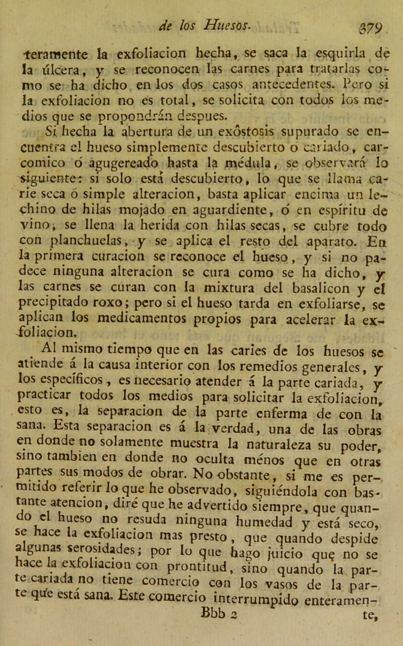 teramente la exfoliacion hecha, se saca la esquirla de la tilcera, y se reconocen las carnes para tratarlas co- mo se ha dicho en los dos casos antecedentes. Pero si la exfoliacion no es total, se solicita con todos los me - dios que se propondrdn dsspues. Si hecha la abertura de un exostosis supurado se en- cuentra el hueso simplemente descubierto o csi iado, car- comico o agugereado hasta la medula, se observara lo siguiente-: si solo esta descubierto, lo que se llama ca- rie seca 6 simple alteracion, basta aplicar encima un le- chino de hilas mojado en aguardiente, o en espiritu de vino, se llena la herida con hilas secas, se cubre todo con planchuelas, y se aplica el resto del aparato. En la primera curacion se reconoce el hueso, y si no pa- dece ninguna alteracion se cura corao se ha dicho, y las carnes se curan con la mixtura del basalicon y el precipitado roxo; pero si el hueso tarda en exfoliarse, se aplican los medicamentos propios para acelerar la ex- foliacion. A1 mismo tiempo que en las caries de los huesos se atiende a la causa interior con los remedios generalcs, y los especificos, es necesario atender a la parte cariada, y practicar todos los medios para solicitar la exfoliacion, esto es, la separacion de la parte enferma de con la Sana. Esta separacion es a la verdad, una de las obras eri donde no solamente muestra la naturaleza su poder, sino tambien en donde no oculta menos que en otras partes sus modos de obrar. No obstante, si me es per- mmdo referirlo queheobservado, siguiendola con bas- tante atencion, dire que he advertido siempre, que quan- go cl hueso no resuda ninguna humedad y esta seco, se hace la exfoliacion mas presto , que quando despide a gunas serosidades; por lo que bago juicio qu? no se hace la exfoliacion con prontitud, sino quando la par- te cariada no tiene comercio con los vasos de la par- te q e esta sana. Este comercio interrumpido enteramen- Bbb 2 te.