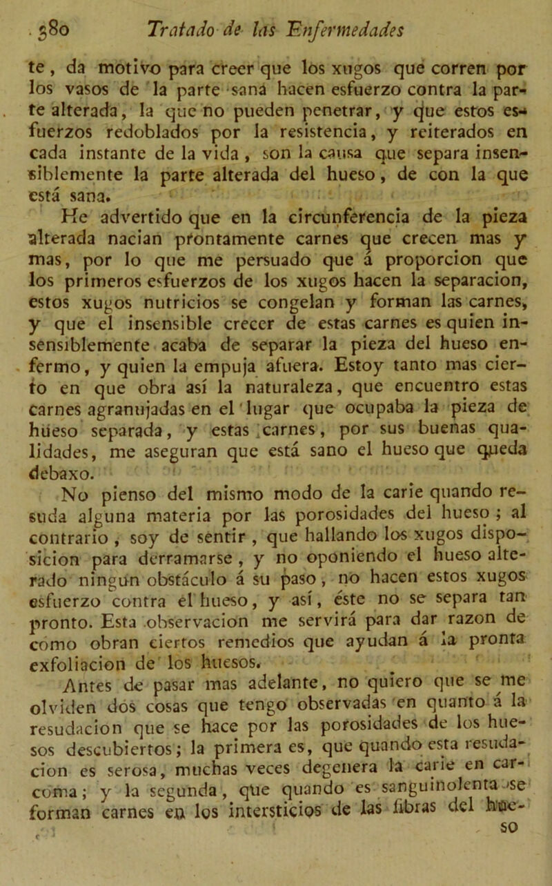 te , da motive para creer que los xugos que corren por los vasos de la parte sana hacen esfuerzo contra la par- te alterada, la que no pueden penetrar, y ^jue estos es-* fuerzos redoblados por la resistencia, y reiterados en cada instante de la vida , son la causa que separa insen- eiblemente la parte alterada del hueso, de con la que esta sana. He advertido que en la circunferencia de la pieza alterada nacian prontamente carnes que crecen mas y mas, por lo que me persuado que a proporcion que los primeros esfuerzos de los xugos hacen la separacion, estos xugos nutricios se congelan y forman las carnes, y que el insensible creccr de estas carnes es quien in- sensiblemente acaba de separar la pieza del hueso en- fermo, y quien la empuja afuera. Estoy tanto mas cier- to en que obra asi la naturaleza, que encuentro estas carnes agranujadas en el'lugar que ocupaba la pieza de hueso separada, y estas carnes, por sus buenas qua- lidades, me aseguran que esta sano el hueso que queda debaxo. No pienso del mismo modo de la carie quando re- suda alguna materia por las porosidades del hueso ; al contrario , soy de sentir , que hallando los xugos dispo- sicion para derramarse , y no oponiendo el hueso alte- rado ningun obstaculo a su paso, no hacen estos xugos esfuerzo contra el hueso, y asi, este no se separa tart pronto. Esta observacion me servira para dar razon de como obran eiertos remedios que ayudan a la pronta exfoliacion de los hucsos. Antes de pasar mas adelante, no quiero que se me olviden dos cosas que tengo observadas en quanto a la resudacion que se hace por las porosidades de los hue- sos descubiertos; la primera es, que quando esta lesuda- cion es serosa, muchas veces degenera la carie en car- coma; y la segunda , qtie quando es sanguinolenta »se forman carnes en los interstidos de las libras del hne- > so