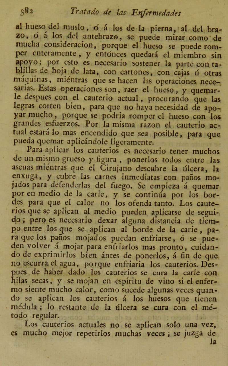 al hueso del muslo, o a los de la pierna, al del bra- ze* > o a los del antebrazo, se puede mirar como de mucha consideracion, porque el hueso se puede rom- per enteramente , y entonces quedara el miembro sin apoyo; por esto es necesario sostener la parte con ta- blillas de hoja de lata, con cartones, con cajas ii otras maquinas, mientras que se hacen las operaciones nece- sarias. Estas operaciones son, raer el hueso, y quemar- le despues con el cauterio actual, procurando que las legras corten bien, para que no haya necesidad de apo- yarmucho, porque se podria romper el hueso con los grandes esfuerzos. Por la misma razon el cauterio ac- tual estara lo mas encendido que sea posible, para que pueda quemar aplicandole ligeramente. Para aplicar los cauterios es necesario tener muchos de un mis mo grueso y figura , ponerlos todos entre las ascuas mientras que el Cirujano descubre la dlcera, la enxuga, y cubre las carnes inmediatas con pahos mo- jados para defenderlas del fuego. Se empieza a quemar por en medio de la carie, y se continua por los hor- des para que el calor no los ofenda tanto. Los caute- rios que se aplican al medio pueden aplicarse de segui- do i pero es necesario dexar alguna distancia de tiem- po entre los que se aplican al borde de la carie , pa- ra que los pahos mojados puedan enfriarse, 6 se pue- den volver a mojar para enfriarlos mas pronto, cuidan- do de exprimirlos bien antes de ponerlos, a fin de que no escurra el agua, porque enfriaria los cauterios. Des- pues de haber dado los cauterios se cura la carie con hilas secas, y se mojan en espiritu de vino si el enfer- mo siente mucho calor, como sucede algunas veces quan- do se aplican los cauterios a los huesos que tienen medula ; lo restante de la ulcera se cura con el me- todo regular. Los cauterios actuales no se aplican solo una vez, es mucho mejor repetirlos muchas veces i se juzga de la