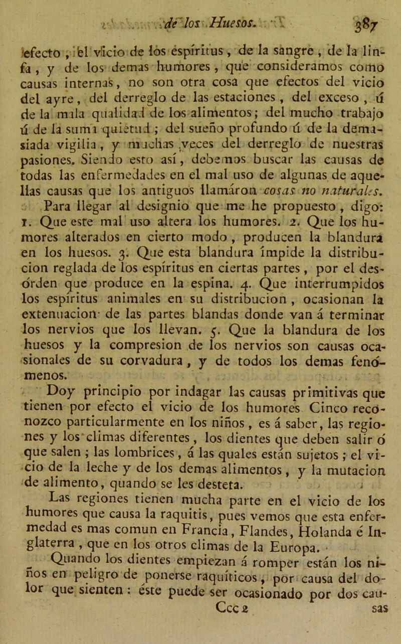'efecto , ifel viicio de los espiritus, de la sangre , de la 1 in- fa , y de los demas humores, que consideramos como causas internas, no son otra cosa que efectos del vicio del ayre, del derreglo de las estaciones, del exceso , u de la mala qu alidad de los alimentos; del mucho trabajo ta de la suma quietud ; del sueno profundo d de la dema- siada vigilia, y nuchas .veces del derreglo de nuestras pasiones. Siendo esro asi, debemos buscar las causas de todas las enfermedades en el ni3l uso de algunas de aque- llas causas que los anriguos llamaron. cosas no n&tuMles. Para llegar al designio que me he propuesto , digo: I. Que este mal uso altera los humores. 2. Que los hu- mores alterados en cierto modo , producen la blandura en los huesos. 3. Que esta blandura impide la distribu- cion reglada de los espiritus en ciertas partes , por el des- orden que produce en la espina. 4. Que interrumpidos los espiritus animales en su distribucion , ocasionan la extenuacion- de las partes blandas donde van a terminar los nervios que los llevan. 5. Que la blandura de los huesos y la compresion de los nervios son causas oca- sionales de su corvadura , y de todos los demas feno- menos. Doy principio por indagar las causas primitivas que tienen por efecto el vicio de los humores Cinco reco- nozco particularmente en los ninos , es a saber, las regio- nes y los climas diferentes, los dientes que deben salir o que salen ; las lombrices , a las quales estan sujetos ; el vi- cio de la leche y de los demas alimentos, y la mutacion de alimento, quando se les desteta. Las regiones tienen mucha parte en el vicio de los humores que causa la raquitis, pues vemos que esta enfcr- medad es mas comun en Francia, Flandes, Holanda e In- glaterra , que en los otros climas de la Europa. _ Quando los dientes empiezan a romper estan los ni- nos en peligro de ponerse raquiticos, por causa del do- lor que sienten : este puede ser ocasionado por dos cau- Ccc 2 sas