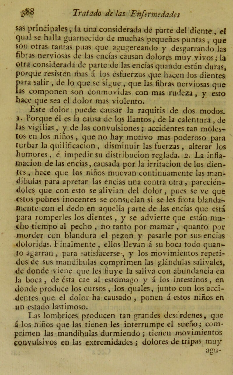 sas principales , la una considerada de parte del diente , el cjual se halla guarnecido de muchas pequenas puntas , que son otras tantas puas que agugereando y desgarrando las fibras nerviosas de las encias causan dolors muy vivos; la otra considerada de parte de las encias quando estan duras, porque resisten mas a los esfuerzos que hacen los dientes para salir , de lo que se sigue , que las libras nerviosas que las componen son conmovidas con mas rudeza, y esto hace que sea el dolor mas violento. Este dolor puede causar la raquitis de dos modos. i. Porque el es la causa de los llantos, de la calentura , de las vigilias, y de las convulsiones ; accidentes tan moles- tos en los niiios , que no hay motivo mas poderoso para turbar la quilificacion , disminuir las fuerzas, alterar los humores, e impedir su distribucion reglada. 2. La infla- macion de las encias, causada por la irritacion de los dien- tes , hace que los nihos muevan continuamente las man- dibulas para apretar las encias una contra ctra , parecien- doles que con esto se alivian del dolor, pues se ve que estos pobres inocentes se consuelan si se les frota blanda- mente con el dedo en aquclla parte de las encias que esta para romperles los dientes, y se advierte que estan mu- cho tiempo al pecho , no tanto por mamar , quanto por morder con blandura el pezon y pasarle por sus encias doloridas. Finalmente , ellos llevan a su boca todo quan- to agarran , para satisfacerse-, y los movimientos repeti- dos de sus mandibulas comprimen las glandulas salivales, dc donde viene que les duye la saliva con abundancia en la boca , de esta cae al estomago y a los intesrinos, en donde produce los cursos, los quales, junto con los acci- dentes que el dolor ha causado , ponen a estos nihos en un estado lastimoso. Las lombrices producen tan grandes dest’rdenes, que a los nihos que las tienen les interrumpe el sueno; com- primen las mandibulas durmiendo; tienen movimientos COJQYuIsIyos en las extremidades; dolores de tripas muy