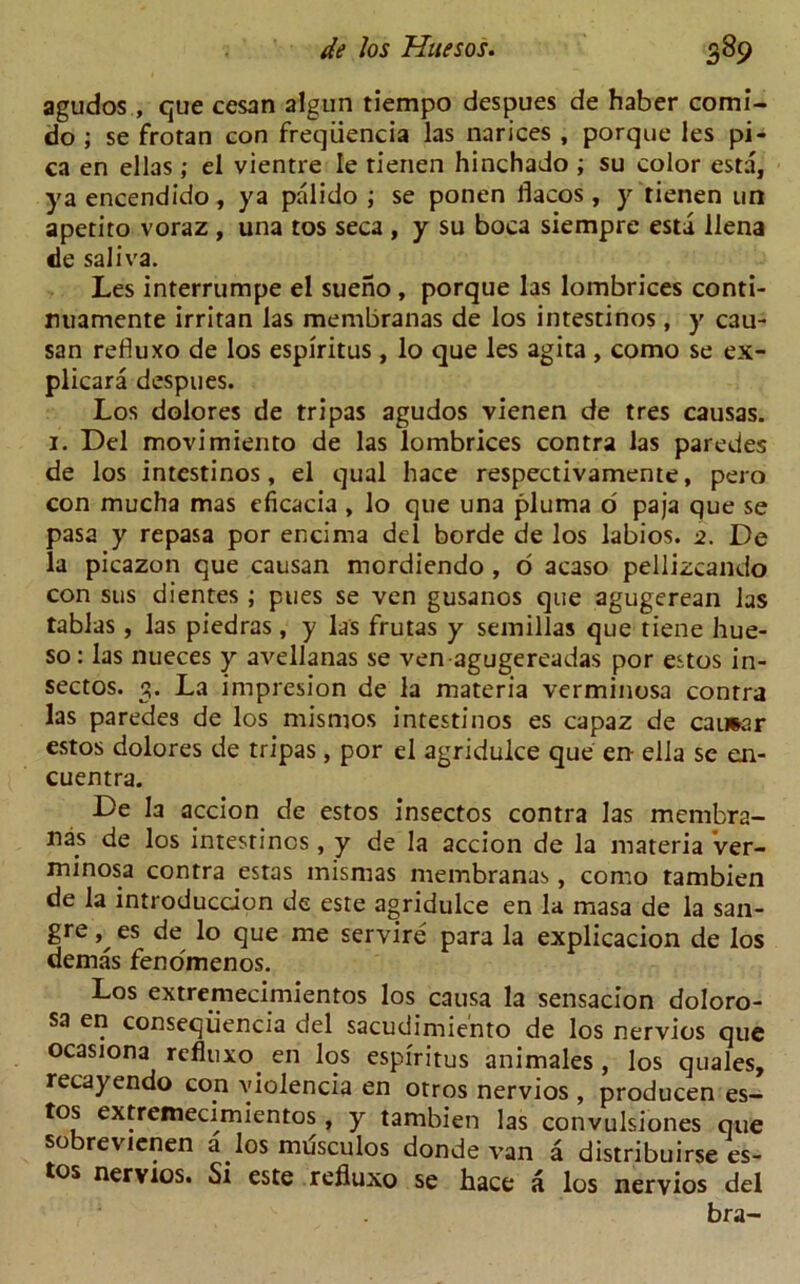 agudos, que cesan algun tiempo despues de haber comi- do ; se frotan con freqiiencia las narices , porque les pi- ca en ellas; el vientre Ie rienen hinchado ; su color esta, ya encendido, ya palido ; se ponen llacos, y tienen un apetito voraz , una tos seca , y su boca siempre esta llena de saliva. Les interrumpe el sueno , porque las lombrices conti- nuamente irritan las membranas de los intestinos, y cau- san refluxo de los espiritus , lo que les agita , como se ex- plicara despues. Los dolores de tripas agudos vienen de tres causas. i. Del movimiento de las lombrices contra las paredes de los intestinos, el qual hace respectivamente, pero con mucha mas eficacia, lo que una pluma o paja que se pasa y repasa por encima del borde de los labios. 2. De la picazon que causan mordiendo , o acaso pellizcando con sus dientes ; pues se ven gusanos que agugerean las tablas , las piedras, y las frutas y semillas que tiene hue- so: las nueces y avellanas se ven agugereadas por estos in- sectos. 3. La impresion de la materia verminosa contra las paredes de los mismos intestinos es capaz de caimar estos dolores de tripas , por el agridulce que en- ella se eai- cuentra. De la accion de estos insectos contra las membra- nas de los intestines, y de la accion de la materia ver- minosa contra estas misrnas membranas, como tambien de la introduction de este agridulce en la masa de la san- gre es de lo que me servire para la explicacion de los demas fenomenos. Los extremecimientos los causa la sensacion doloro- sa en conseqiiencia del sacudimiento de los nervios que ocasiona refluxo en los espiritus animales, los quales, recayendo con violencia en otros nervios , producen es- tos extremecimientos , y tambien las convulsiones que so revienen a los musculos donde van a distribuirse es- tos nervios. Si este refluxo se hace a los nervios del bra-
