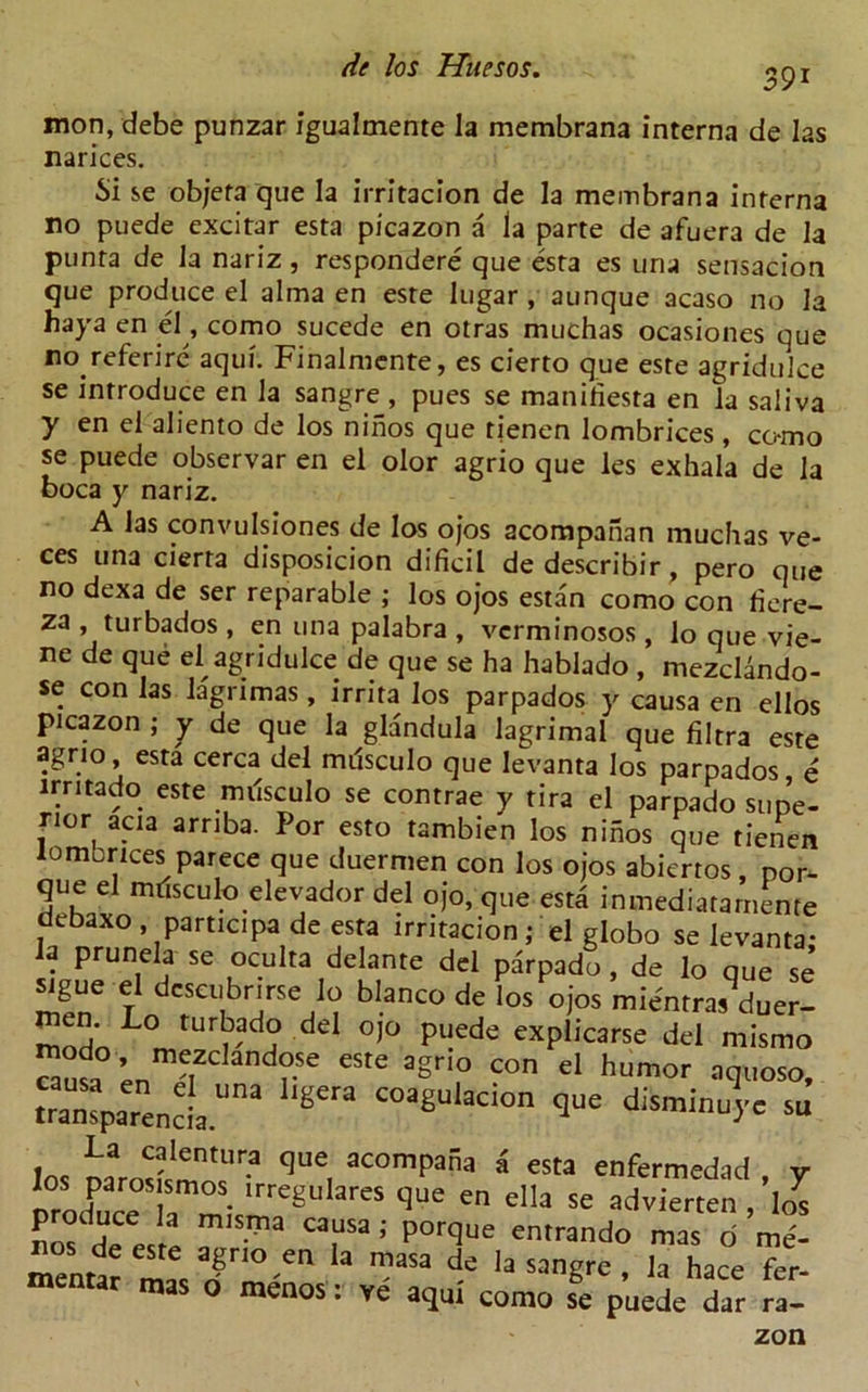 39i mon, debe punzar igualmente la membrana interna de las narices. Si se objeta que la irritacion de la membrana interna no puede excitar esta picazon a la parte de afuera de la punta de la nariz, respondent que esta es una sensacion que produce el alma en este lugar , aunque acaso no la haya en el, como sucede en otras muchas ocasiones que no referirc aqui. Finalmcnte, es cierto que este agridulce se introduce en la sangre , pues se manihesta en la saliva y en el aliento de los ninos que rjenen lombrices , co-mo se puede observar en el olor agrio que les exhala de la boca y nariz. A las convulsiones de los ojos acompanan muchas ve- ces una cierta disposicion dificil dedescribir, pero que no dexa de ser reparable ; los ojos estan como con fiere- za , turbados , en una palabra , vcrminosos, lo que vie- ne de que el agridulce de que se ha hablado , mezcUndo- se con las lagnmas, irrita los parpados y causa en ellos picazon ; y de que la glandula lagrimal que filtra este agrio esta cerca del milsculo que levanta los parpados e irritado este milsculo se contrae y tira el parpado supe- rior acia arriba. For esto tambien los ninos que tienen lomcrices parece que duermen con los ojos abiertos, por- que el mtisculo elevador del ojo, que esta inmediatarnente aebaxo , participa de esta irritacionel globo se levanta- la prunela se oculta delante del parpado , de lo que se sigue el dcseubnrse lo bianco de los ojos mientrasduer- modn L° tuH?,ad° deI °i° Puede explicarse del mismo Susa LnmJi re eSte agri,° COn el humor ^quoso, transparenciaUna ^ C°aSulaclon d^minuyc su La calentura que acompana a esta enfermedad v los parosismos^ irregulares que en ella se advierten ,’lo^ m,SITia ; P°rque entrand<> mas o me- * la sang^ , *a hace fer- mas o menos: ve aqui como se puede dar ra- zon