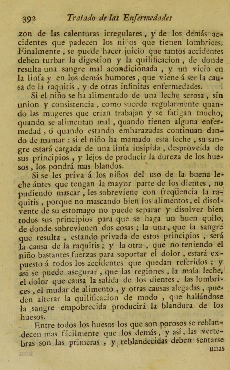 zon de las calenturas irregulares , y de los demfc ac- cidentes que padecen los ninos que tietien lombrices. Finalmente , se puede hacer juicio que tantos accidentes deben turbar la digestion y la quilificacion , de donde resulta una sangre mal acondicionada , y un vicio en la linfa y en los demas humores , que viene a ser la cau- sa de la raquitis , y de otras infinitas enfermedades. Si el niuo se ha alimentado de una leche serosa , sin union y consistencia , como sucede regularmente quan- do las mugeres que crian trabajan y se fatigan mucho, quando se alimentan mal , quando tienen alguna enfer- medad , o quando estando embarazadas continuan dan- do de mamar : si el niho ha mamado esta leche , su san- gre estara cargada de una linfa insipida , desproveida de sus principios , y lejos de producir la dureza de los hue- sos , los pondra mas blandos. Si se les priva a los ninos del uso de la buena le- che antes que tengan la mayor parte de los dientes , no pudiendo mascar , les sobreviene con freqiiencia la ra- quitis , porque no mascando bien los alimentos, el disol- vente de su estomago no puede separar y disolver bien todos sus principios para que se haga un buen quilo, de donde sobrevienen dos cosas ; la una , que la sangre que resulta , estando privada de estos principios , sera la causa de la raquitis; y la otra , que no teniendo el nino bastantes fuerzas para soporrar el dolor , estara ex- puesto a todos los accidentes que quedan reteridos ; y asi se puede asegurar , que las regiones , la mala leche, el dolor que causa la salida de los dientes , las lombri- ces , el mudar de alimento , y otras causas alegadas , pue- jen’ alterar la quilificacion de modo , que hallandose la sangre empobrecida producira la blandura de los huesos. Entre todos los huesos los que son porosos se reblan- decen mas facilmente que los demas, y asi, las verte- bras son las primeras , y reblandecidas deben sentarse unas