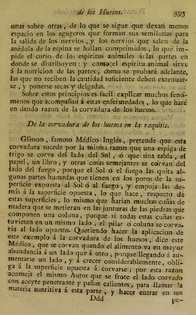 unas sobre otras, de lo que se sigue que dexan menos espacio en los agugeros que forman sus semilunas' para la salida de los nervios , y los nervios que salen de la medula de la espina se hallan comprimidos , lo que im- pide el cuffco de los espiritus animales alias partes en donde se distribuyen: y corrio el espiritu animal sirve a la nutricion de las partes*, como se probara adelante, las que no reciben la cantidad suficiente deben extenuar- se , y ponerse secas y delgadas. • Sobre estos principios es facii expllcar muchos feno- menos que acompanan a estas enfermedades , lo qne hare cn dando razon de la corvadura de los huesos.. ' ' - '• -J bb rrnat ;■ ny tyioqoiq uo^M De la corvadtira de los luiesos en la raquitis. Gllsson , famoso Medico Ingles, pretende que esta corvadura sucede por la misriaa razon que una espiga de trigo se corva del lado del Sol , 6 que una tabla , e( papel, un libro, y otras cosas semejantes se corvan del lado del fuego, porque el Sol o el fuego las quita al- gunas partes humedas que tienen en los poros de la su- perficie expuesta al Sol o al fuego , y empuja las de- mas a la superficie opuesta, lo que liace , 'respecto de estas superficies , lo mismo que harian muchas cunas de madera que se metieran en las junturas de las piedras que componen una coluna , porque si todas estas cunas es- tuviesen en un mismo lado , el pilar o coluna se corva- ria al lado opuesto. Queriendo hacer la aplicacion de este exemplo a la corvadura de los huesos, dice este Medico , que se corvan quando el alimento va en mayor abundancia a un lado que a otro , porque llegando a au- mentarse un lado , y a crecer considerablemente, obli- ga a la superficie opuesta a corvarse ; por esta razon aconseja el mismo Autor que se frote el lado corvado con aceyte penetrante y pafios calientes, para llamar fa ena a esta parte v y hacer entrar en sus