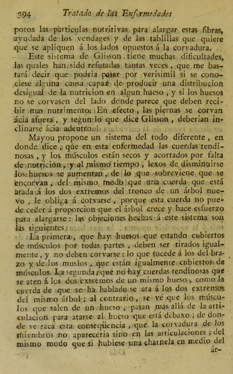 poros las particulas nutritivas para alargar cstas fibras, ayudada de los vend ages y de las tablillas que quiere que se apliquen a los lados opuestos a la corvadura. Este sistema de Glisson tiene muchas dificultades, las quales han.sido refutadas tantas veces , que me bas- tard decir que podria pasar por verisimil si se cono- ciese alguna causa capa# de producer una distribucion desigual de la nutricion en algun hueso , y si los huesos no se eorvasen del lado dcnde parece que deben reci- bir mas nutrimento; .En efecto , las piernas se corvan acia afuera , y segun lo que dice Glisson , deberian in- clinarse acia adentrioob Mayou propone un sistema del todo diferente , en donde dice , que en esta enfermedad las cuerdas tendi- nosas , y los. musculos estan secos y acortados por falta de nutficibn, y al .mismo tiempo , lexos de disminuirse los: huescs se aufnentan ,i de lo que sobreviene que se encorVan , del mismo, tnodb que una cuerda que esta atada:a los dos extremos del tronco de un arbol nue- vo , le obliga a corvarse , porque esta cuerda no pue- de ceder a proporcion que el arbol crece y hace esfuerzo para alargarse: las'objeciones hechas a este sistema soiji las siguientes: * . • c' La primera , que hay huesos que estando cubiertos de mdsculos por todas partes , deben ser tirados igual- mente, y no deben corvarse : lo que Sucede a los del bra- zo y de los muslos , que estan igualmence cubiertos* de mdsoulos. La segundarque no hay cuerdas tendinosas que se aten a los dos extremos de un mismo hueso , como la cuerda de que se ha hablado se ata a los dos extremos del mismo arbol-; al contrario , se ve que los muscu- los que salen de un.hueso , pasan mas alia de la arti- culation para atarse al hueso que esta dtbaxo ; de don- de se saca esta eonseqiiencia , que la corvadura de Jos ifriembros no apareceria sino en las articulaciones ; del mismo modo que Si hubiese una charnela en medio del