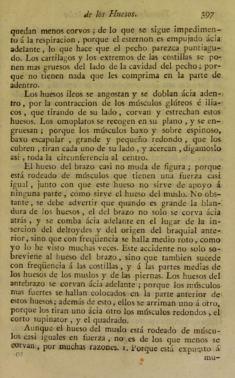 quedan menos corvos; de lo que se sigue impedimen- to a la respiracion , porque el esternon es empujado acia adelante, lo que hace que el pecho parezca puntiagu- do. Los cartilagos y los extremos de las costilias se po- nen mas grucsos del lado de la cavidad del pecho; por- que no tienen nada que les comprima en la parte de adentro. Los huesos ileos se angostan y se doblan acia aden- tro , por la contraccion de los musculos gklteos e ilia- cos , que tirando de su lado, corvan y estrechan estos huesos. Los omoplatos se recogen en su piano , y se en- gruesan ; porque los musculos baxo y sobre espinoso, baxo escapular , grande y pequeno redondo , que los cubren , tiran cada uno de su lado , y acercan , digamoslo asi , toda la circunferencia al centro. El hueso del brazo casi no muda de figura ; porque esta rodeado de musculos que tienen una fuerza casi igual , junto con que este hueso no sirve de apoyo a ninguna parte , como sirve el hueso del muslo. No obs- tante , se debe advertir que quando es grande la blan- dura de los huesos , el del brazo no solo se corva acia atras , y se comba acia adelante en el lugar de la in- sercion del deltoydes y del origen del braquial ante- rior, sino que con freqiiencia se hall2 medio roto, como yo lq he visto muchas veces. Este accidente no solo so- breviene al hueso del brazo , sino que tambien sucede con freqiiencia a las costilias, y a las partes medias de los huesos de los muslos y de las piernas. Los huesos del antebrazo se corvan acia adelante ; porque los nulsculos mas fuertes se hallan colocados en la parte anterior de estos huesos; ademas de esto, ellos se arriman uno a otro, porque los tiran uno acia otro los mdsculos redondos , el corto supinator , y el quadrado. Aunque el hueso del muslo esta rodeado de indscu- los casi iguales en tuerza , no es de los que menos se corvan , por muchas razones. i. Torque esta expu^sto a