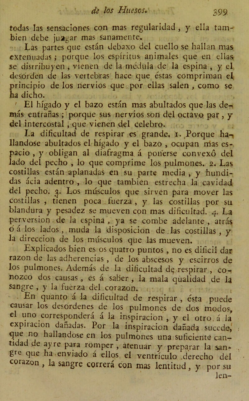 todas las sensaciones con mas regularidad , y ella tam- bien debe juagar mas sanamente. Las partes que estan debaxo del cuello se hallan mas extenuadas; porque los espiritus animales que en ellas se disrribuyen , vienen de la medula de la espina , y el, desorden de las vertebras hace que estas compriman el, principio de los nervios que por ellas salen , como se ha dicho. ' El higado y el bazo estan mas abultados que las de- mas entranas; porque sus nervios son del octavo par , y del intercostal , que vienen del celebro. La dificultad de respirar es grande, i. Porque ha-*, llandose abultados el higado y el bazo , ocupan nias es- pacio , y obligan al diafragma a ponerse convexo del lado del pecho , lo que comprime los pulmones. 2. Las costillas estan aplanadas en su parte media , y hundi- das acia adentro , lo que tambien estrecha la cavidad del pecho. g. Los mrisculos que sirven para mover las costillas , tienen poca fuerza , y las costillas por su blandura y pesadez se mueven con mas dificultad. 4. La perversion de la tspina , ya se combe adelante , atras oa los lados, muda la disposicion de.las costillas, y la direccion de los musculos que las mueven. Explicados bien es os quatro puntos , no es dificil dar razon de las adherencias , de los abscesos y escirros de los pulmones. Ademas de la dificultad d^ respirar , co- nozco dos causas , es a saber , la mala qualidad de la sangre , y la fuerza del corazon. En quanto a la dificultad de respirar , esta puede causar los desordenes de los pulmones de dos modos, el uno corresponded a la inspiracion , y el otro.a la expiracion danadas. Por la inspiracion danada sucede, 9ue hallandose en los pulmones una suficiente can- tidad de ay re para romper , atenuar y preparar la san- gre que ha enviado a ellos el ventriculo .derecho del corazon , la sangre correra con mas lentitud, y por su len-