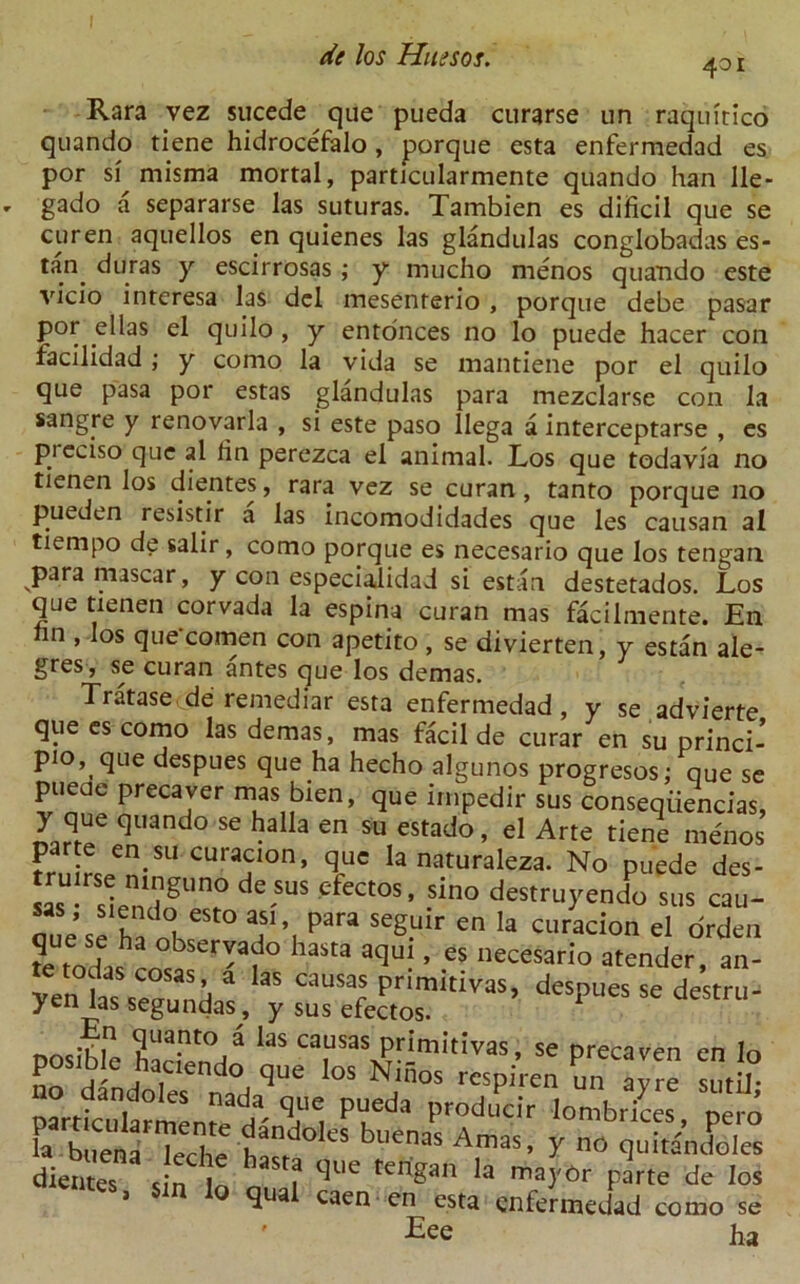 401 Rara vez sucede que pueda curarse un raquitico quando tiene hidrocefalo, porque esta enfermedad es por si misma mortal, particularmente quando han lle- gado a separarse las suturas. Tambien es dificil que se curen aquellos en quienes las glandulas conglobadas es- tan^ duras y escirrosas; y mucho menos quando este vicio interesa las del mesenterio , porque debe pasar por el las el quilo , y entonces no lo puede hacer con facilidad ; y como la vida se mantiene por el quilo que pasa por estas glandulas para mezclarse con la sangre y renovarla , si este paso llega a interceptarse , es pieciso que al fin perezea el animal. Los que todavia no tienen los dientes, rara vez se curan , tanto porque no pueden resistir a las incomodidades que les causan al tiempo de salir, como porque es necesario que los tengan para mascar, y con especialidad si estan destetados. Los que tienen corvada la espina curan mas facilmente. En hn ’Ios que‘comen con apetito , se divierten, y estan ale- gres, se curan antes que los demas. Tratase.de remediar esta enfermedad, y se advierte que es como las demas, mas flcil de curar en su princi-’ pio, que despues que ha hecho algunos progresos; que se pueue precaver mas bien, que impedir sus conseqiiencias, y que quando se halla en su estado, el Arte tiene menos parte en su curacion, que la naturaleza. No puede des- “ de.sus cfectos. sino destruyendo sus cau- “'Td“ est0 Para seSulr en la curacion el order ?e todashro°«SCr'af° laSta aqu ’ es neceSari° atender, an- /enias s“udaV y S”’ “ d— posifle hademtn !f ca“sas P™'™, se precaven en Io n“dindoTes naHqUe NJn°S rcsP;.ren un a>^ stitU; particularmente A' PVei^a Proilucir lombrices, pero Fa buena Teche haFrf 'S 'enaS A,maS’ m q^itancioles dientes sin b 1 ^Ue tenSan ma}'6r parte de los * s n Io ^ual caen en esta enfermedad como se ' Eee ha