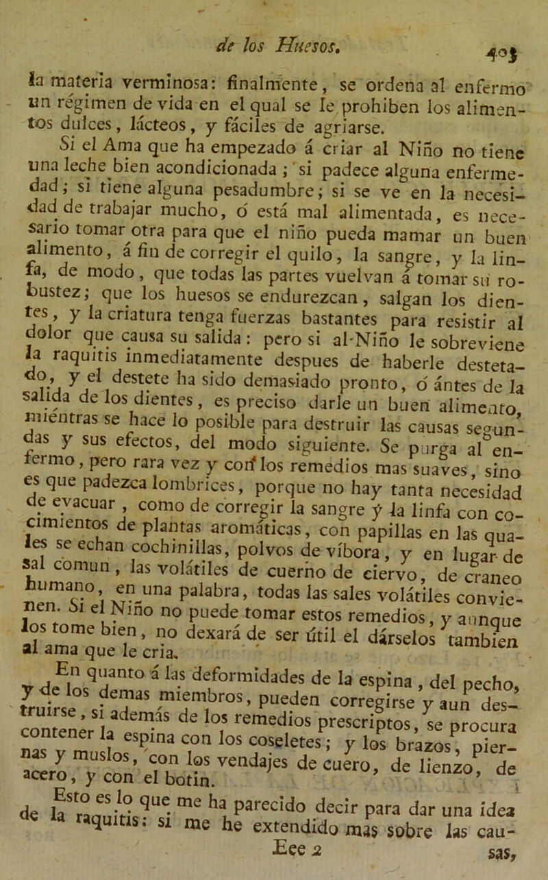 4°S la materia verminosa: finalmente, se ordena al enfermo im regimen de vida en el qual se Ie prohiben los alimen- tos dulces, lacteos, y faciles de agriarse. Si el Ama que ha.empezado a criar al Nino no tiene tina leche bien acondicionada , si padece alguna enferme- dad; si tiene alguna pesadumbre; si se ve en la necesi- dad de trabajar mucho, o esta mal alimentada, es nece- sano tomar otra para que el nino pueda mamar un buen alimento, a fin de corregir el quilo, la sangre, y la lin- ta, de modo , que todas las partes vuelvan a tomar su ro- bustez; que los huesos se endurezcan, salgan los dien- tes y la criatura tenga fuerzas bastantes para resistir al dolor que causa su salida : pero si al'Nino Ie sobreviene ia raqujtis inmediatamente despues de haberle desteta- , y eI destete ha sido demasiado pronto, o antes de la salida de los dientes, es preciso darle un buen alimento mientras se hace lo posible para destruir las causas senn- as y sus efectos, del modo siguiente. Se purga al&en- ermo , pero rara vez y corf los remedios mas suaves, sino es que padezca lombrices, porque no hay tanta necesidad d.e e.vacuar > como de corregir la sangre y la linfa con co- cimientos de plantas aromaticas, con papillas en las qua- les seechan cochmillas, polvos de vibora, y en lugar de sal cornun , las volatiles de cuerno de ciervo, de craneo Mn™ S!° 1 Nn-Una palabIa’ '°daS ,as SaIes vo,«iles convic- ncn e Nmo no puede tomar estos remedios, y annque ll almo ° dexara de serdtil dirselo^tanS al ama que le cria. _ a E| q,jant° a las deformidades de la esplna , del necho. I*!??™* -ml ,enl,bros - Pueden correglrse y aun des- contener la « “ de °.5 remedlos prescripts, se procura nas v ?lna C,0n 0S coseIetes; Y los brazos, pier- ace^m;con%?bot?r ajeSdCCUer0’ de ,ien2°’ de * kraquiris • “si decir Para dar una ide* »qums. si me he extendido mas sobre las cau- ses sas.