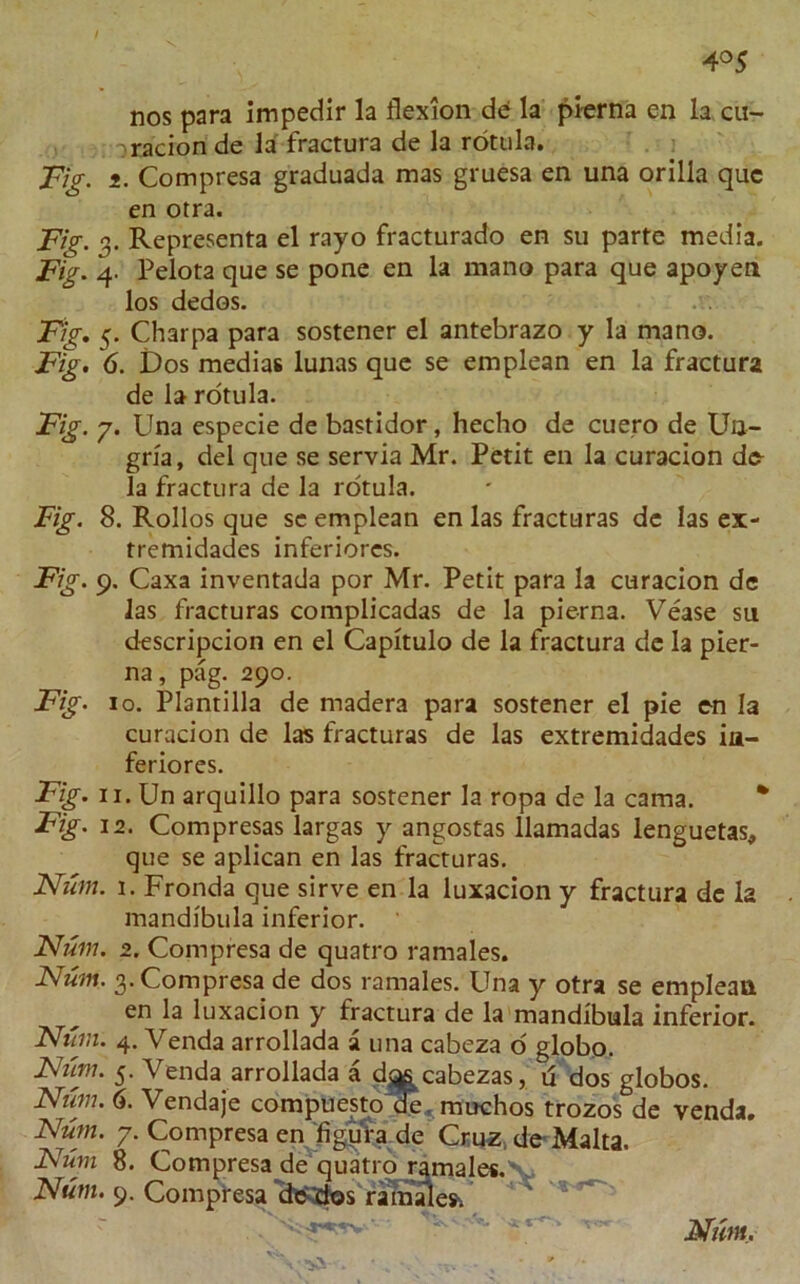 4°5 nos para impedir la flexion de la pierna en la cu- racion de la fractura de la rotula. Fig. i. Compresa graduada mas gruesa en una orilia quc en otra. Fig. 3. Representa el rayo fracturado en su parte media. Fig. 4. Pelota que se pone en la mano para que apoyen los dedos. Fig. 5. Charpa para sostener el antebrazo y la mano. Fig. 6. Dos medias lunas que se emplean en la fractura de la rotula. Fig. 7. Una especie de bastidor, hecho de cuero de Un- grfa, del que se servia Mr. Petit en la curacion de la fractura de la rotula. Fig. 8. Rollos que se emplean en las fracturas de las ex- tremidades inferiores. Fig. 9. Caxa inventada por Mr. Petit para la curacion de las fracturas complicadas de la pierna. Vease su descripcion en el Capitulo de la fractura de la pier- na , pag. 290. Fig. 10. Plantilla de madera para sostener el pie en la curacion de las fracturas de las extremidades in- feriores. Fig. 11. Un arquillo para sostener la ropa de la cama. Fig. 12. Compresas largas y angostas llamadas lenguetas, que se aplican en las fracturas. Num. 1. Fronda que sirve en la luxacion y fractura dc I2 mandibula inferior. Num. 2. Compresa de quatro ramales. Num. 3. Compresa de dos ramales. Una y otra se emplean en la luxacion y fractura de la mandibula inferior. Num. 4. Venda arrollada a una cabeza o globo. Num. 5. Venda arrollada a d^s cabezas, d dos globos. Num. 6. Vendaje compuesto Oe. muchos trozos de venda. Num. 7. Compresa en figura de Cruz, de Malta. Num 8. Compresa de quatro ramales.'w, Num. 9. Compresa dedos ramaW. 'v.-'■ -53!-. * f Nunt.