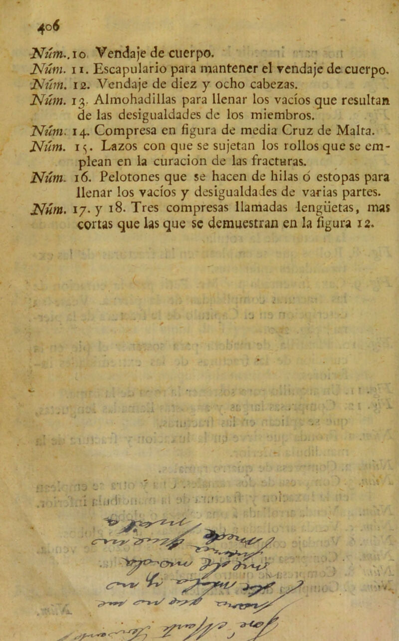 Num~.io Vendaje de cuerpo. Num. ii. Escapulario para mantencr el vendaje de cuerpo. JSh'im. 12. Vendaje de diez y ocho cabezas. Num. 13. Almohadillas para llenar los vacios que resultant de las desigualdades de los miembros. Num. 14. Compresa en figura de media Cruz de Malta. Num. 1^. Lazos con que se sujetan los rollos que se em- plean en la curacion de las fracturas. Num. 16. Pelotones que se hacen de hilas d estopas para llenar los vacios y desigualdades de varias partes. Num. 17. y 18. Tres compresas llamadas lengiietas, mas cortas que las que se demuestran en la figura 12. . • • id 5 1 <