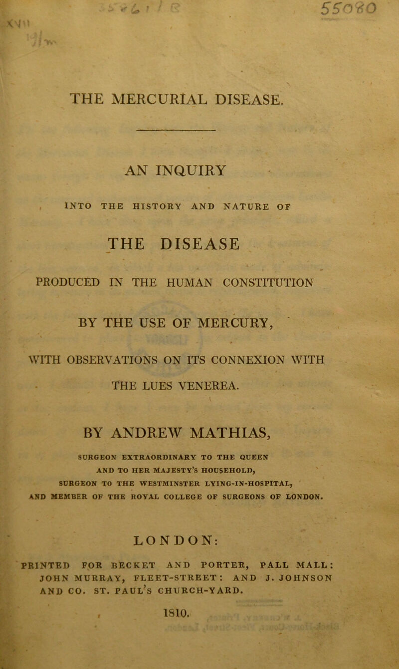 S509.Q I'l j T. \ * THE MERCURIAL DISEASE. AN INQUIRY . INTO THE HISTORY AND NATURE OF JHE mSEASE PRODUCED IN THE HUMAN CONSTITUTION BY THE USE OF MERCURY, WITH OBSERVATIONS ON ITS CONNEXION WITH THE LUES VENEREA. BY ANDREW MATHIAS, SURGEON EXTRAORDINARY TO THE QUEEN AND TO HER MAJESTY’S HOUSEHOLD, SURGEON TO THE WESTMINSTER LYING-IN-HOSPITAL, A.ND MEMBER OF THE ROYAL COLLEGE OF SURGEONS OF LONDON. LONDON: PRINTED FOR EECKET AND PORTER, PALL MALL: JOHN MURRAY, FLEET-STREET: AND J. JOHNSON AND CO. ST. Paul’s church-yard. 1810.