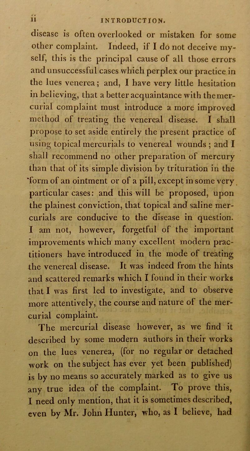 disease is often overlooked or mistaken for some other complaint. Indeed, if I do not deceive my- self, this is the principal cause of all those errors and unsuccessful cases which perplex our practice in the lues venerea; and, I have very little hesitation in believing, that a better acquaintance with the mer- curial complaint must introduce a more improved method of treating the venereal disease. I shall propose to set aside entirely the present practice of using topical mercurials to venereal wounds ; and I shall recommend no other preparation of mercury than that of its simple division by trituration in the 'form of an ointment or of a pill, except in some very, particular cases: and this will be proposed, upon the plainest conviction, that topical and saline mer- curials are conducive to the disease in question. I am not, however, forgetful of the important improvements which many excellent modern prac- titioners have introduced in the mode of treating the venereal disease. It was indeed from the hints and scattered remarks which I found in their works that I was first led to investigate, and to observe more attentively, the course and nature of the mer- curial complaint. The mercurial disease however, as we find it described by some modern authors in their works on the lues venerea, (for no regular or detached work on the subject has ever yet been published) is by no means so accurately marked as to give us any true idea of the complaint. To prove this, I need only mention, that it is sometimes described, even by Mr. John Hunter, who, as I believe, had