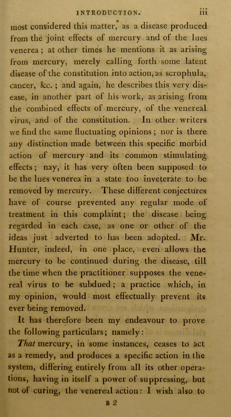 most considered this matter, as a disease produced from the joint effects of mercury and of the lues venerea; at other times he mentions it as arising from mercury, merely calling forth some latent disease of the constitution into action, as scrophula, cancer, 8cc. ; and again, he describes this very dis- ease, in another part of his work, as arising from the combined effects of mercury, of the venereal virus, and of the constitution. In other writers we find the same fluctuating opinions ; nor is there any distinction made between this specific morbid action of mercury and its common stimulating effects; nay, it has very often been supposed to be the lues venerea in a state too inveterate to be removed by mercury. These different conjectures have of course prevented any regular mode of treatment in this complaint; the disease being regarded in each case, as one or other of the ideas just adverted to has been adopted. Mr. Hunter, indeed, in one place, even allows the mercury to be continued during the disease, till the time when the practitioner supposes the vene- real virus to be subdued; a practice which, in my opinion, would most effectually prevent its ever being removed. It has therefore been my endeavour to prove the following particulars; namely : That mercury, in some instances, ceases to act as a remedy, and produces a specific action in the system, differing entirely from all its other opera- tions, having in itself a power of suppressing, but not of curing, the venereal action: I wish also to B 2