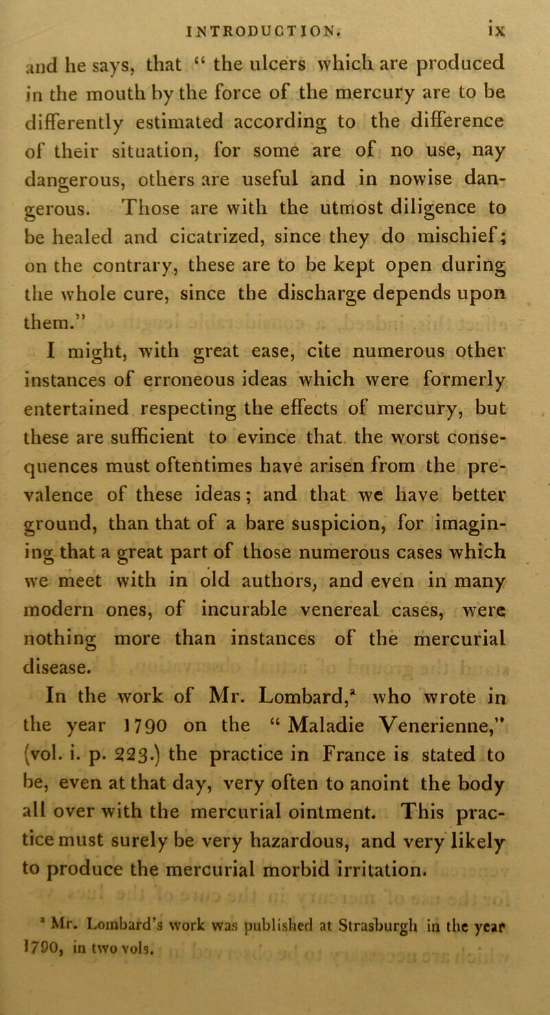 and he says, that “ the ulcers which are produced in the mouth by the force of the mercury are to be differently estimated according to the difference of their situation, for some are of no use, nay dangerous, others are useful and in nowise dan- gerous. Those are with the utmost diligence to be healed and cicatrized, since they do mischief; on the contrary, these are to be kept open during the whole cure, since the discharge depends upon them.” I might, with great ease, cite numerous other instances of erroneous ideas which were formerly entertained respecting the effects of mercury, but these are sufficient to evince that, the worst conse- quences must oftentimes have arisen from the pre- valence of these ideas; and that we have better ground, than that of a bare suspicion, for imagin- ing that a great part of those numerous cases which we nieet with in old authors, and even in many modern ones, of incurable venereal cases, were nothing more than instances of the mercurial disease. In the work of Mr. Lombard,* who wrote in the year 1790 on the “ Maladie Venerienne,” (vol. i. p. 223*) the practice in France is stated to be, even at that day, very often to anoint the body all over with the mercurial ointment. This prac- tice must surely be very hazardous, and very likely to produce the mercurial morbid irritation. * Mr. Lombard’s work was publislied at Strasburgh in the ycaf 1790, intwovols.