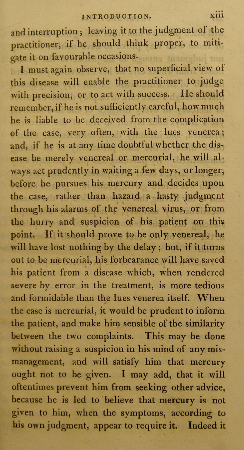 and interruption 5 leaving it to the judgment of the practitioner, if he should think proper, to miti- gate it on favourable occasions- I must again observe, that no superficial view of this disease will enable the practitioner to judge with precision, or to act with success. He should remember, if he is not sufficiently careful, how much he is liable to be deceived from the complication of the case, very often, with the lues venerea; and, if he is at any time doubtful whether the dis- ease be merely venereal or mercurial, he will al- ways act prudently in waiting a few days, or longer, before he pursues his mercury and decides upon the case, rather than hazard a hasty judgment through his alarms of the venereal virus, or from the hurry and suspicion of his patient on this point. If it should prove to be only venereal, he will have lost nothing by the delay ; but, if it turns out to be mercurial, his forbearance will have saved his patient from a disease which, when rendered severe by error in the treatment, is more tedious and formidable than the lues venerea itself. When the case is mercurial, it would be prudent to inform the patient, and make him sensible of the similarity between the two complaints. This may be done without raising a suspicion in his mind of any mis- management, and will satisfy him that mercury ought not to be given. I may add, that it will oftentimes prevent him from seeking other advice, because he is led to believe that mercury is not given to him, when the symptoms, according to his own judgment, appear to require it. Indeed it