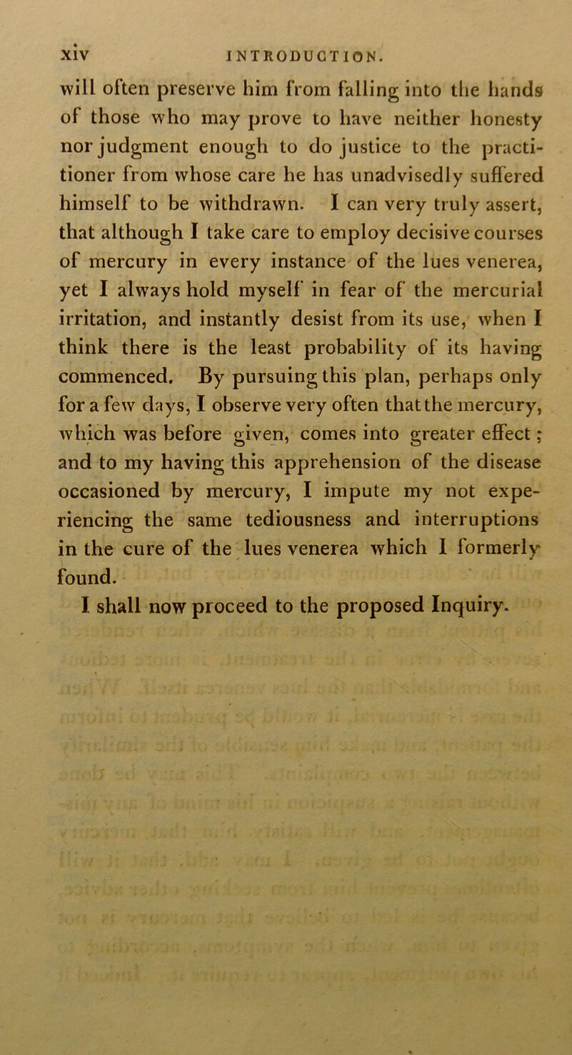 will often preserve him from falling into the hands of those who may prove to have neither honesty nor judgment enough to do justice to the practi- tioner from whose care he has unadvisedly suffered himself to be withdrawn. I can very truly assert, that although I take care to employ decisive courses of mercury in every instance of the lues venerea, yet I always hold myself in fear of the mercurial irritation, and instantly desist from its use, when I think there is the least probability of its having commenced. By pursuing this plan, perhaps only for a few days, I observe very often that the mercury, which was before given, comes into greater effect; and to my having this apprehension of the disease occasioned by mercury, I impute my not expe- riencing the same tediousness and interruptions in the cure of the lues venerea which 1 formerly found. I shall now proceed to the proposed Inquiry.