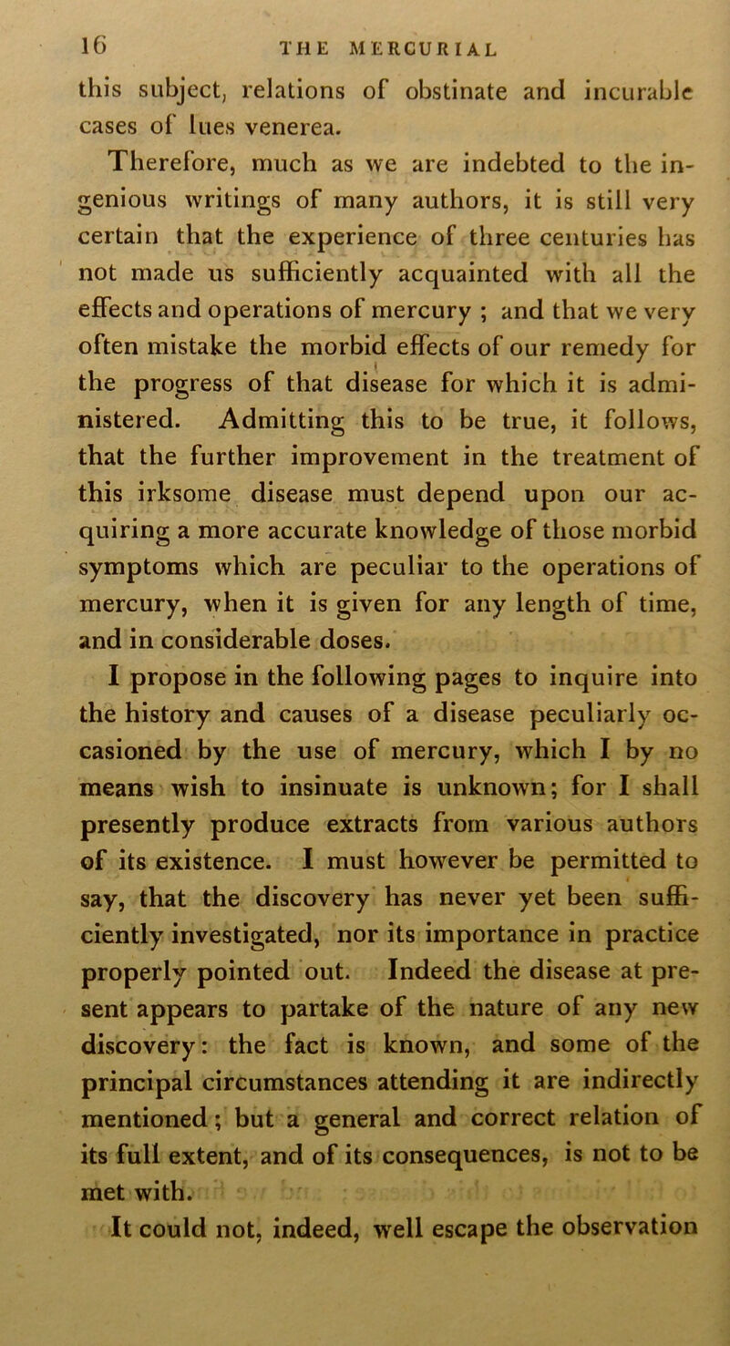 this subject, relations of obstinate and incurable cases of lues venerea. Therefore, much as we are indebted to the in- genious writings of many authors, it is still very certain that the experience of three centuries has not made us sufficiently acquainted with all the effects and operations of mercury ; and that we very often mistake the morbid effects of our remedy for the progress of that disease for which it is admi- nistered. Admitting this to be true, it follows, that the further improvement in the treatment of this irksome disease must depend upon our ac- quiring a more accurate knowledge of those morbid symptoms which are peculiar to the operations of mercury, when it is given for any length of time, and in considerable doses. I propose in the following pages to inquire into the history and causes of a disease peculiarly oc- casioned by the use of mercury, which I by no means wish to insinuate is unknown; for I shall presently produce extracts from various authors of its existence. I must however be permitted to say, that the discovery has never yet been suffi- ciently investigated, nor its importance in practice properly pointed out. Indeed the disease at pre- sent appears to partake of the nature of any new discovery: the fact is known, and some of the principal circumstances attending it are indirectly mentioned; but a general and correct relation of its full extent, and of its consequences, is not to be met with. It could not, indeed, well escape the observation