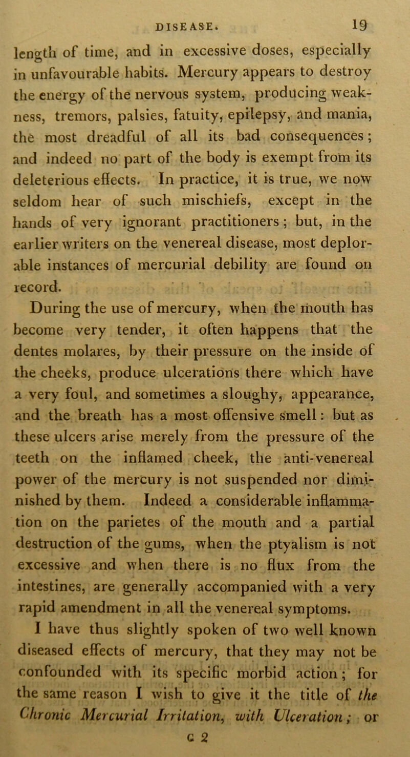 length of time, and in excessive doses, especially in unfavourable habits. Mercury appears to destroy the energy of the nervous system, producing weak- ness, tremors, palsies, fatuity, epilepsy, and mania, the most dreadful of all its bad consequences; and indeed no part of the body is exempt from its deleterious effects. In practice, it is true, we now seldom hear of such mischiefs, except in the hands of very ignorant practitioners; but, in the earlier writers on the venereal disease, most deplor- able instances of mercurial debility are found on record. During the use of mercury, when the liiouth has become very tender, it often happens that the dentes molares, by their pressure on the inside of the cheeks, produce ulcerations there which have a very foul, and sometimes a sloughy, appearance, and the breath has a most offensive smell: but as these ulcers arise merely from the pressure of the teeth on the inffamed cheek, the anti-venereal power of the mercury is not suspended nor dimi- nished by them. Indeed a considerable inftamnia- tion on the parietes of the mouth and a partial destruction of the gums, when the ptyalism is not excessive and when there is no flux from the intestines, are generally accompanied with a very rapid amendment in all the venereal symptoms. I have thus slightly spoken of two well known diseased effects of mercury, that they may not be confounded with its specific morbid action; for the same reason I wish to give it the title of the Chronic Mercurial Irritation-) with Ulceration; qy c 2