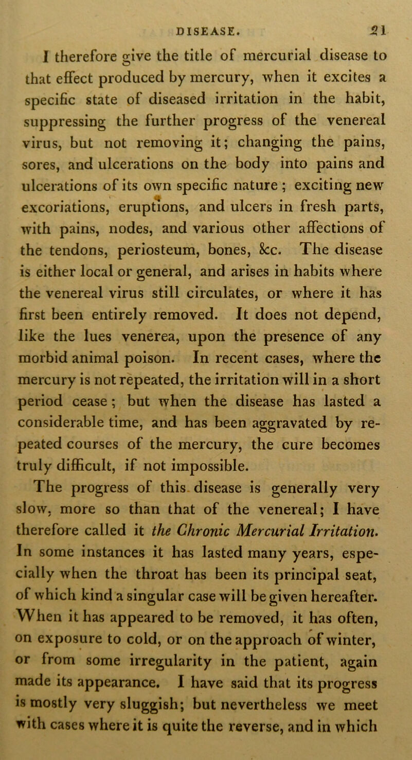 I therefore s:ive the title of mercurial disease to O that effect produced by mercury, when it excites a specific state of diseased irritation in the habit, suppressing the further progress of the venereal virus, but not removing it; changing the pains, sores, and ulcerations on the body into pains and ulcerations of its own specific nature ; exciting new excoriations, eruptions, and ulcers in fresh parts, with pains, nodes, and various other affections of the tendons, periosteum, bones, 8cc. The disease is either local or general, and arises in habits where the venereal virus still circulates, or where it has first been entirely removed. It does not depend, like the lues venerea, upon the presence of any morbid animal poison. In recent cases, where the mercury is not repeated, the irritation will in a short period cease; but when the disease has lasted a considerable time, and has been aggravated by re- peated courses of the mercury, the cure becomes truly difficult, if not impossible. The progress of this, disease is generally very slow, more so than that of the venereal; I have therefore called it the Chronic Mercurial Irritation. In some instances it has lasted many years, espe- cially when the throat has been its principal seat, of which kind a singular case will be given hereafter. When it has appeared to be removed, it has often, on exposure to cold, or on the approach of winter, or from some irregularity in the patient, again made its appearance. I have said that its progress is mostly very sluggish; but nevertheless we meet with cases where it is quite the reverse, and in which