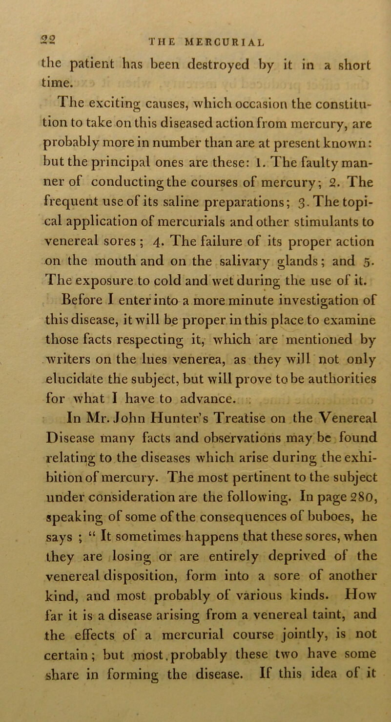 the patient has been destroyed by it in a short time. The exciting causes, which occasion the constitu- tion to take on this diseased action from mercury, are probably more in number than are at present known: but the principal ones are these: 1. The faulty man- ner of conducting the courses of mercury; 2. The frequent use of its saline preparations; 3, The topi- cal application of mercurials and other stimulants to venereal sores ; 4. The failure of its proper action on the mouth and on the salivary glands; and 5. The exposure to cold and wet during the use of it. Before I enter into a more minute investigation of this disease, it will be proper in this place to examine those facts respecting it, which are mentioned by- writers on the lues venerea, as they will not only elucidate the subject, but will prove to be authorities for what I have to advance. . In Mr. John Hunter’s Treatise on the Venereal Disease many facts and observations may be found relating to the diseases which arise during the exhi- bition of mercury. The most pertinent to the subject under consideration are the following. In page 280, speaking of some of the consequences of buboes, he says ; “ It sometimes happens that these sores, when they are losing or are entirely deprived of the venereal disposition, form into a sore of another kind, and most probably of various kinds. How far it is a disease arising from a venereal taint, and the effects of a mercurial course jointly, is not certain; but most.probably these two have some share in forming the disease. If this idea of it