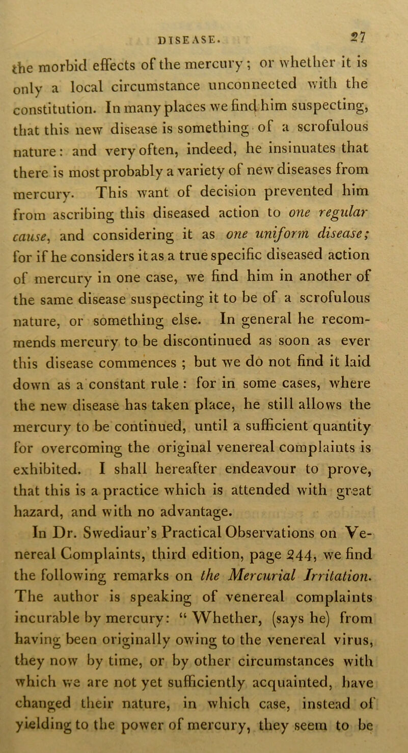 the morbid effects of the mercury; or whether it is only a local circumstance unconnected with the constitution. In many places we find him suspecting, that this new disease is something of a scrofulous nature: and very often, indeed, he insinuates that there is most probably a variety of new diseases from mercury. This want of decision prevented him from ascribing this diseased action to one regular cause^ and considering it as one uniform disease; for if he considers it as a true specific diseased action of mercury in one case, we find him in another of the same disease suspecting it to be of a scrofulous nature, or something else. In general he recom- mends mercury to be discontinued as soon as ever this disease commences ; but we do not find it laid down as a constant rule: for in some cases, where the new disease has taken place, he still allows the mercury to be continued, until a sufficient quantity for overcoming the original venereal complaints is exhibited. I shall hereafter endeavour to prove, that this is a practice which is attended with great hazard, and with no advantage. In Dr. Swediaur’s Practical Observations on Ve- nereal Complaints, third edition, page 244, we find the following remarks on the Mercurial Irritation. The author is speaking of venereal complaints incurable by mercury: “Whether, (says he) from having been originally owing to the venereal virus, they now by time, or by other circumstances with which we are not yet sufficiently acquainted, have changed their nature, in which case, instead of yielding to the power of mercury, they seem to be