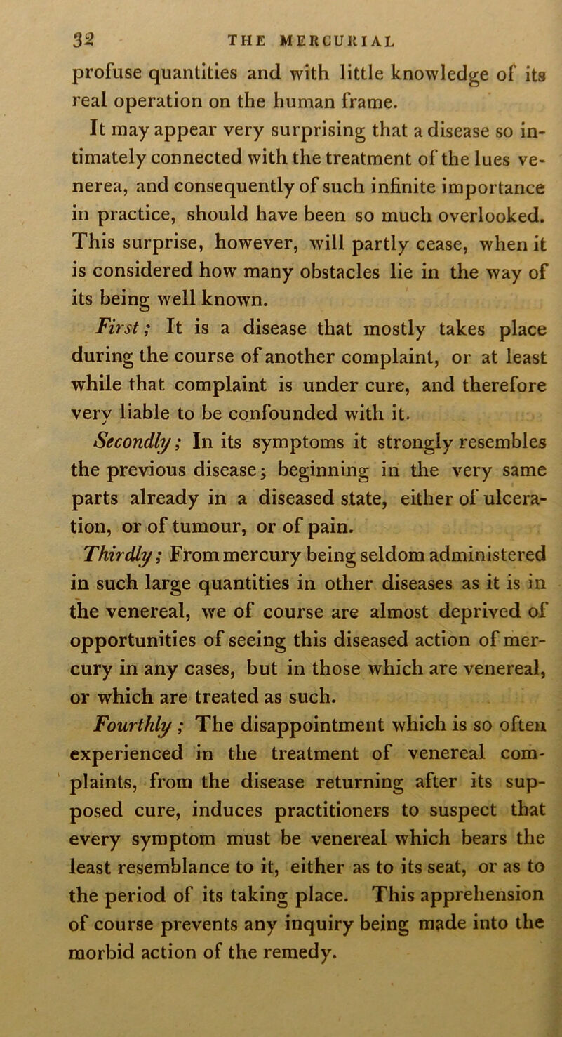 profuse quantities and with little knowledge of its real operation on the human frame. It may appear very surprising that a disease so in- timately connected with the treatment of the lues ve- nerea, and consequently of such infinite importance in practice, should have been so much overlooked. This surprise, however, will partly cease, when it is considered how many obstacles lie in the way of its being well known. Ftrsi; It is a disease that mostly takes place during the course of another complaint, or at least while that complaint is under cure, and therefore very liable to be confounded with it. Secondly; In its symptoms it strongly resembles the previous disease; beginning in the very same parts already in a diseased slate, either of ulcera- tion, or of tumour, or of pain. Thirdly; From mercury being seldom administered in such large quantities in other diseases as it is in the venereal, we of course are almost deprived of opportunities of seeing this diseased action of mer- cury in any cases, but in those which are venereal, or which are treated as such. Fourthly ; The disappointment which is so often experienced in the treatment of venereal com- plaints, from the disease returning after its sup- posed cure, induces practitioners to suspect that every symptom must be venereal which bears the least resemblance to it, either as to its seat, or as to the period of its taking place. This apprehension of course prevents any inquiry being made into the morbid action of the remedy.