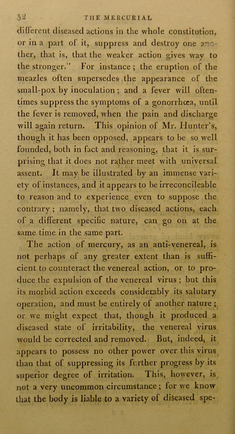 THE ME lieu RIAL different diseased actions in the whole constitution, or in a part of it, suppress and destroy one a^'' ther, that is, that the weaker action gives way to the stronger.” For instance ; the eruption of the meazles often supersedes the appearance of the small-pox by inoculation ; and a fever will often- times suppress the symptoms of a gonorrhoea, until the fever is removed, when the pain and discharge will again return. This opinion of Mr. Hunter’s, though it has been opposed, appears to be so well founded, both in fact and reasoning, that it is sur- prising that it does not rather meet with universal assent. It may be illustrated by an immense vari- ety of instances, and it appears to be irreconcileable to reason and to experience even to suppose the contrary; namely, that two diseased actions, each of a different specific nature, can go on at the same time in the same part. The action of mercury, as an anti-venereal, is not perhaps of any greater extent than is suffi- cient to counteract the venereal action, or to pro- duce the expulsion of the venereal virus ; but this its morbid action exceeds consideiiably its salutary operation, and must be entirely of another nature ; or we might expect that, though it produced a diseased state of irritability, the venereal virus would be corrected and removed. But, indeed, it appears to possess no other power over this virus than that of suppressing its further progress by its superior degree of irritation. This, however, is, not a very uncommon circumstance; for we know that the body is liable to a variety of diseased spe-