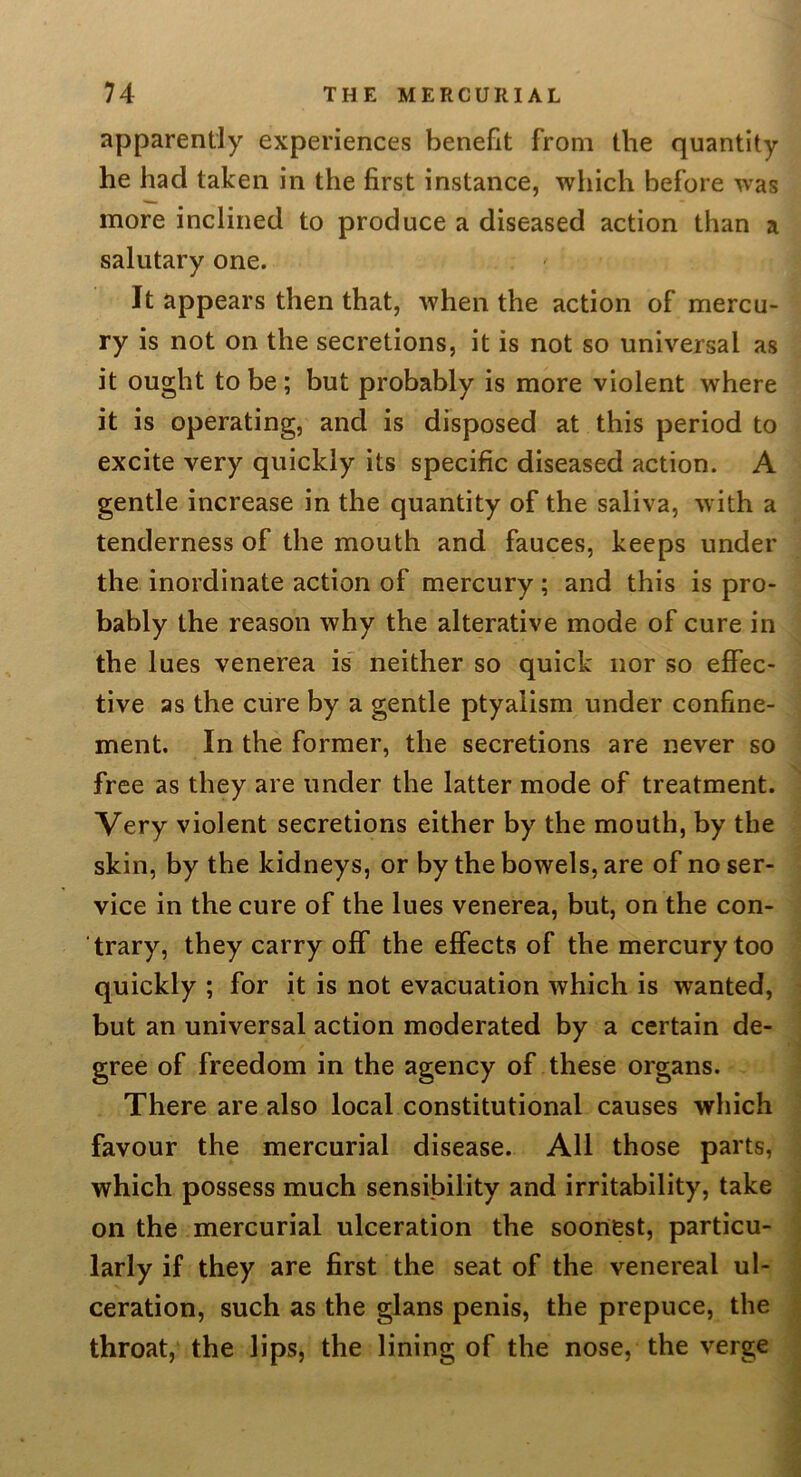 apparently experiences benefit from the quantity he had taken in the first instance, wliich before was more inclined to produce a diseased action than a salutary one. It appears then that, when the action of mercu- ry is not on the secretions, it is not so universal as it ought to be; but probably is more violent where it is operating, and is disposed at this period to excite very quickly its specific diseased action. A gentle increase in the quantity of the saliva, with a tenderness of the mouth and fauces, keeps under the inordinate action of mercury; and this is pro- bably the reason why the alterative mode of cure in the lues venerea is' neither so quick nor so effec- tive as the cure by a gentle ptyalism under confine- ment. In the former, the secretions are never so free as they are under the latter mode of treatment. Very violent secretions either by the mouth, by the skin, by the kidneys, or by the bowels, are of no ser- vice in the cure of the lues venerea, but, on the con- trary, they carry off the effects of the mercury too quickly ; for it is not evacuation which is wanted, but an universal action moderated by a certain de- gree of freedom in the agency of these organs. There are also local constitutional causes which favour the mercurial disease. All those parts, which possess much sensibility and irritability, take on the mercurial ulceration the soonest, particu- larly if they are first the seat of the venereal ul- ceration, such as the glans penis, the prepuce, the throat, the lips, the lining of the nose, the verge