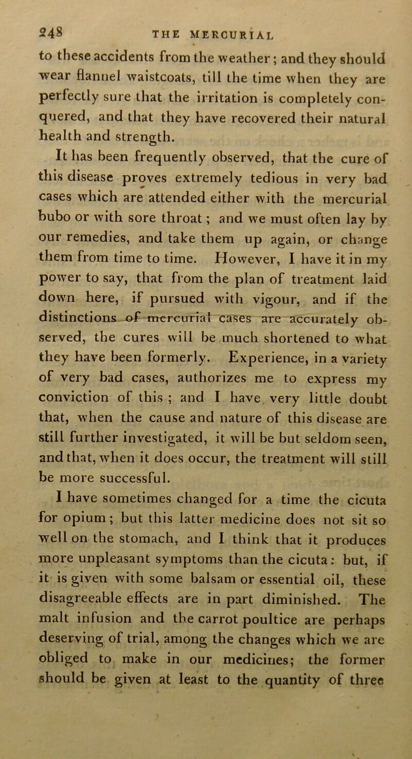 to these accidents from the weather; and they should wear flannel waistcoats, till the time when they are perfectly sure that the irritation is completely con- quered, and that they have recovered their natural health and strength. It has been frequently observed, that the cure of this disease proves extremely tedious in very bad cases which are attended either with the mercurial bubo or with sore throat; and we must often lay hy our remedies, and take them up again, or change them from time to time. However, I have it in my power to say, that from the plan of treatment laid down here, if pursued with vigour, and if the distinctions of-mercirrial ua^s are accurately ob- served, the cures will be much shortened to what they have been formerly. Experience, in a variety of very bad cases, authorizes me to express my conviction of this ; and I have very little doubt that, when the cause and nature of this disease are still further investigated, it will be but seldom seen, and that, when it does occur, the treatment will still be more successful. I have sometimes changed for a time the cicuta for opium; but this latter medicine does not sit so well on the stomach, and I think that it produces more unpleasant symptoms than the cicuta: but, if it is given with some balsam or essential oil, these disagreeable effects are in part diminished. The malt infusion and the carrot poultice are perhaps deserving of trial, among the changes which we are obliged to make in our medicines; the former should be given at least to the quantity of three