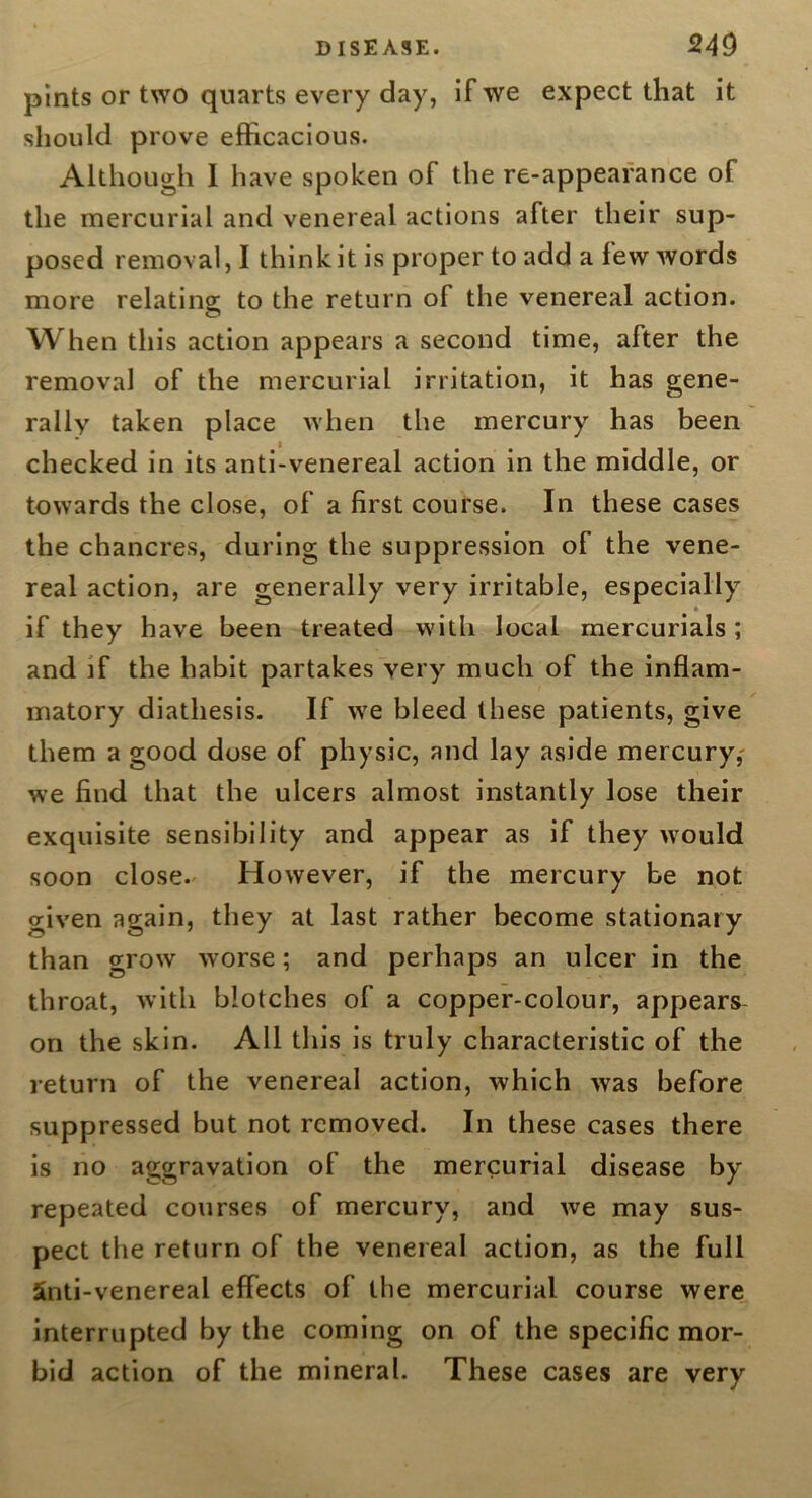 pints or two quarts every day, If we expect that it should prove efficacious. Although I have spoken of the re-appeafance of the mercurial and venereal actions after their sup- posed removal, I think it is proper to add a few words more relating to the return of the venereal action. When this action appears a second time, after the removal of the mercurial irritation, it has gene- rally taken place when the mercury has been checked in its anti-venereal action in the middle, or towards the close, of a first course. In these cases the chancres, during the suppression of the vene- real action, are generally very irritable, especially » if they have been treated with local mercurials; and if the habit partakes very much of the inflam- matory diathesis. If we bleed these patients, give them a good dose of physic, and lay aside mercury,- we find that the ulcers almost instantly lose their exquisite sensibility and appear as if they would soon close.' However, if the mercury be not given again, they at last rather become stationary than grow worse; and perhaps an ulcer in the throat, with blotches of a copper-colour, appears- on the skin. All this is truly characteristic of the return of the venereal action, which was before suppressed but not removed. In these cases there is no aggravation of the mercurial disease by repeated courses of mercury, and we may sus- pect the return of the venereal action, as the full 5nti-venereal effects of the mercurial course were interrupted by the coming on of the specific mor- bid action of the mineral. These cases are very