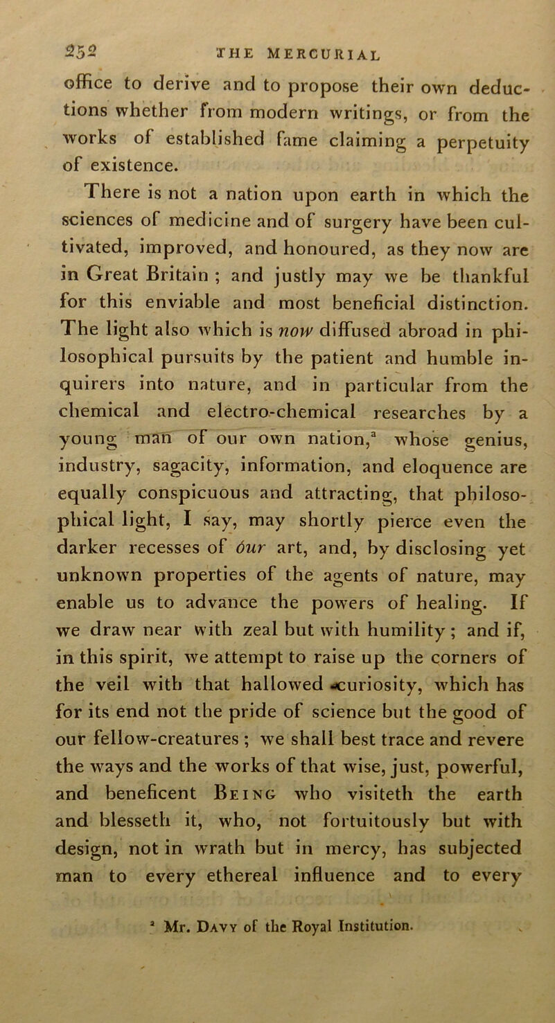 office to derive and to propose their own deduc- tions whether from modern writings, or from the works of established fame claiming a perpetuity of existence. There is not a nation upon earth in which the sciences of medicine and of surgery have been cul- tivated, improved, and honoured, as they now arc in Great Britain ; and justly may we be thankful for this enviable and most beneficial distinction. The light also which is nopy diffused abroad in phi- losophical pursuits by the patient and humble in- quirers into nature, and in particular from the chemical and electro-chemical researches by a young man of our own nation,whose genius, industry, sagacity, information, and eloquence are equally conspicuous and attracting, that philoso- phical light, I say, may shortly pierce even the darker recesses of 6ur art, and, by disclosing yet unknown properties of the agents of nature, may enable us to advance the powers of healing. If we draw near with zeal but with humility; and if, in this spirit, we attempt to raise up the corners of the veil with that hallowed curiosity, wffiich has for its end not the pride of science but the good of our fellow-creatures ; we shall best trace and revere the ways and the works of that wise, just, powerful, and beneficent Being who visiteth the earth and blesseth it, who, not fortuitously but with design, not in wrath but in mercy, has subjected man to every ethereal influence and to every * Mr. Davy of the Royal Institution.