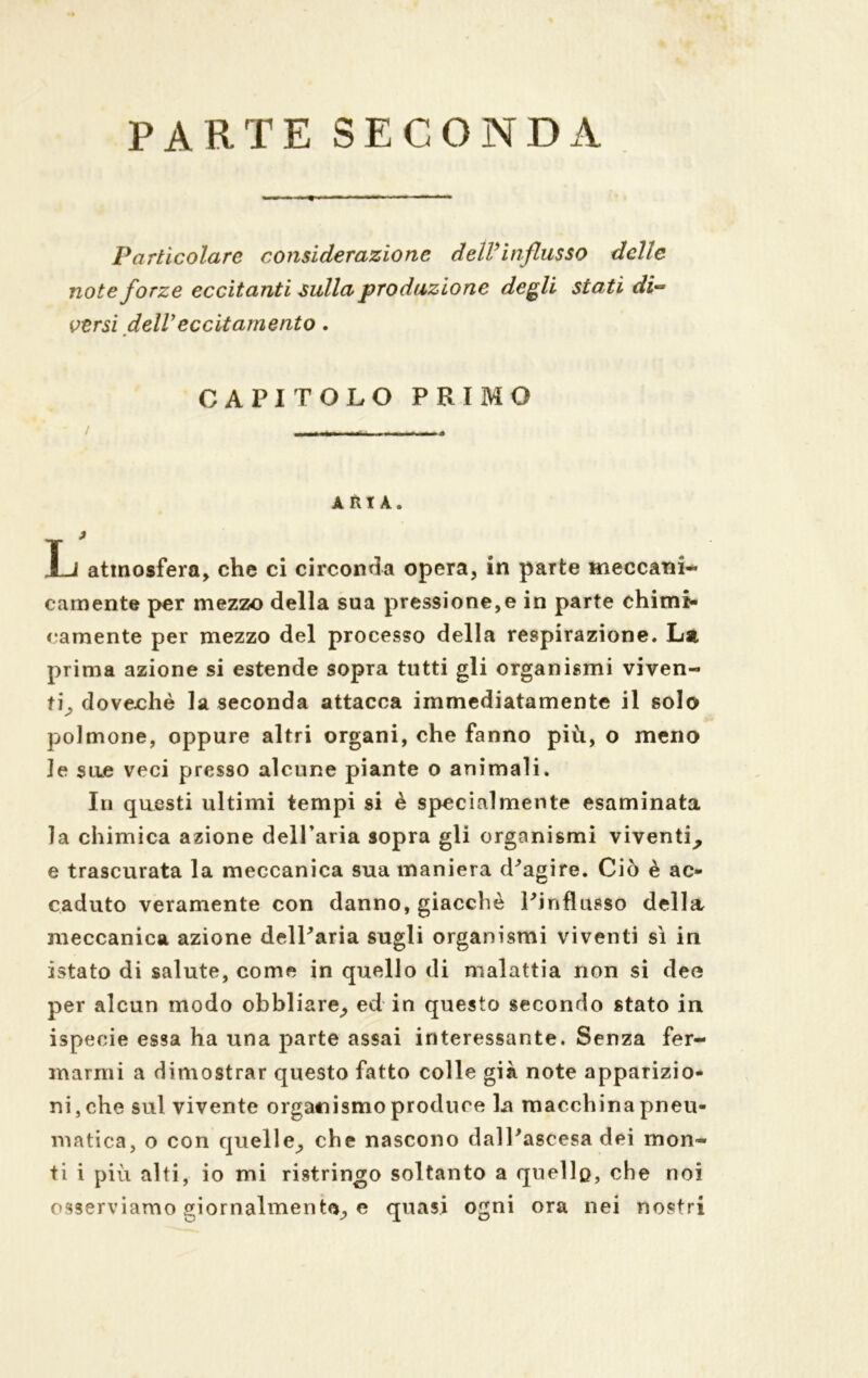 PARTE SECONDA Particolare considerazione delVinflusso delle note forze eccitanti sulla produzione degli stati di- versi dell eccitamento . CAPITOLO PRIMO / - - - ARIA. L atmosfera, che ci circonda opera, in parte meccani- camente per mezzo della sua pressione,e in parte chimi* camente per mezzo del processo della respirazione. La prima azione si estende sopra tutti gli organismi viven- ti^ doveohè la seconda attacca immediatamente il solo polmone, oppure altri organi, che fanno più, o meno le sire veci presso alcune piante o animali. In questi ultimi tempi si è specialmente esaminata la chimica azione dell’aria sopra gli organismi viventi^ e trascurata la meccanica sua maniera d'agire. Ciò è ac- caduto veramente con danno, giacché Pinflusso della meccanica azione delParia sugli organismi viventi sì in istato di salute, come in quello di malattia non si dee per alcun modo obbliare^, ed in questo secondo stato in ispeeie essa ha una parte assai interessante. Senza fer- marmi a dimostrar questo fatto colle già note apparizio- ni, che sul vivente organismo produce la macchina pneu- matica, o con quell e^ che nascono dall'ascesa dei mon- ti i più alti, io mi ristringo soltanto a quello, che noi osserviamo giornalmente, e quasi ogni ora nei nostri