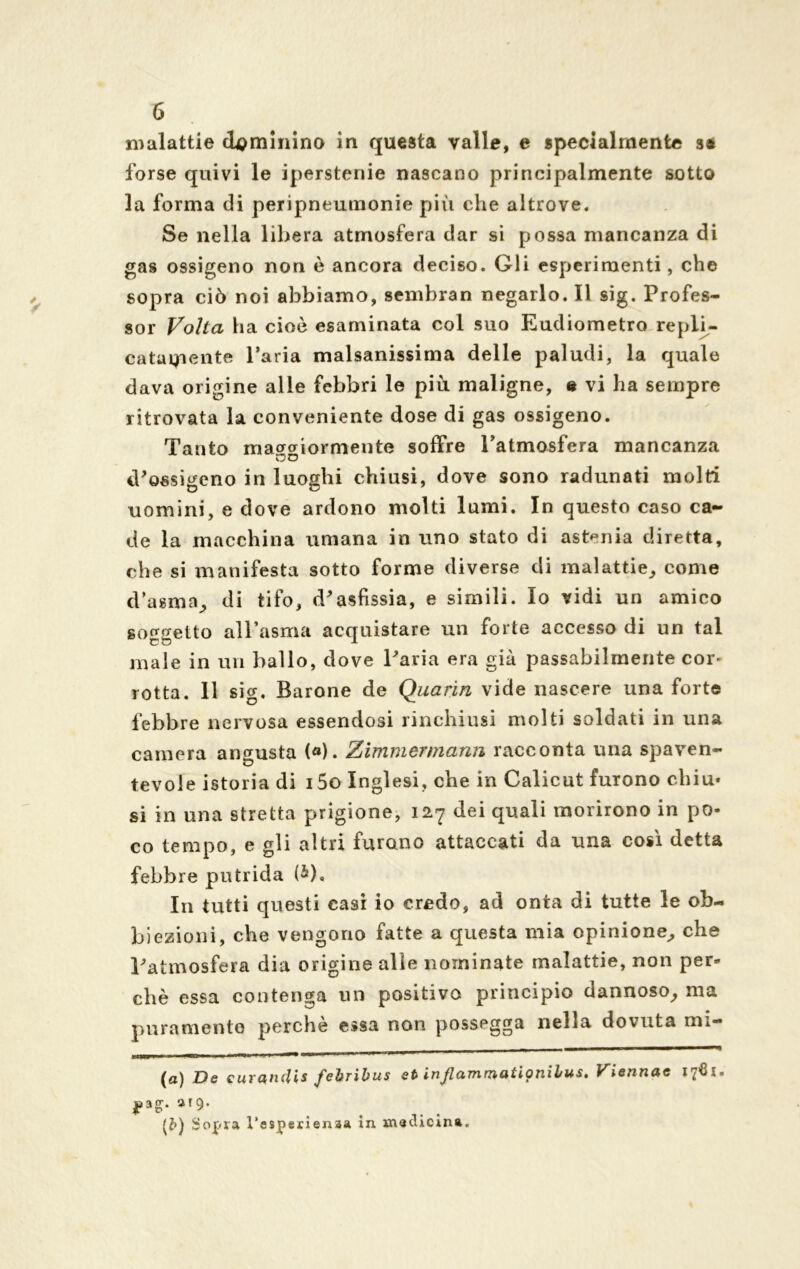 malattie dominino in questa valle, e specialmente sa forse quivi le iperstenie nascano principalmente sotto la forma di peripneumonie più che altrove. Se nella libera atmosfera dar si possa mancanza di gas ossigeno non è ancora deciso. Gli esperimenti, che sopra ciò noi abbiamo, sembran negarlo. Il sig. Profes- sor Volta ha cioè esaminata col suo Eudiometro repii- cataqiente Paria malsanissima delle paludi, la quale dava origine alle febbri le più maligne, e vi ha sempre ritrovata la conveniente dose di gas ossigeno. Tanto macraiormente soffre l’atmosfera mancanza no iPossigeno in luoghi chiusi, dove sono radunati molti uomini, e dove ardono molti lumi. In questo caso ca- de la macchina umana in uno stato di astenia diretta, che si manifesta sotto forme diverse di malattie, come d’asma, di tifo, d'asfissia, e simili. Io vidi un amico soggetto all’asma acquistare un forte accesso di un tal male in un ballo, dove Paria era già passabilmente cor- rotta. Il sic-, Barone de Quarin vide nascere una forte febbre nervosa essendosi rinchiusi molti soldati in una camera angusta («). Zimmermann racconta una spaven- tevole istoria di i5o Inglesi, che in Calicut furono chiù» si in una stretta prigione, 127 dei quali morirono in po- co tempo, e gli altri furono attaccati da una cosi detta febbre putrida (&), In tutti questi casi io credo, ad onta di tutte le ob- biezioni, che vengono fatte a questa mia opinione, che l'atmosfera dia origine alle nominate malattie, non per- chè essa contenga un positivo principio dannoso, ma puramente perchè essa non possegga nella dovuta mi-  - — ■■ (a) De curandis febribus et injlammatiptiilus. Viennac 1761- (Z>) Sopra l’esperienaa in medicina.