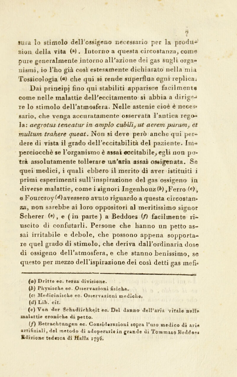 . 1 §ura lo stimolo delTossigeno necessario per la proda-’ zion della vita (a). Intorno a questa circostanza^ come pure generalmente intorno al Tazio ne dei gas sugli orga- nismi, io l’ho già così estesamente dichiarato nella mia Tossicologia (a) che qui si rende superflua ogni replica. Dai principj fino qui stabiliti apparisce facilmente come nelle malattie delTeccitamento si abbia a diri re lo stimolo dell’atmosfera. Nelle astenie cioè è neces- sario, che venga accuratamente osservata l’antica rego- la: aegrotus teneatur in ampio cubili? ut aerempurum, et multwn trakere queat. Non si deve però anche qui per- dere di vista il grado dell’eccitabilità del paziente. Im- perciocché se l’organismo è assai ©ccitabile^ egli non po- trà assolutamente tollerare un’aria assai ossigenata. Se quei medici, i quali ebbero il merito di aver istituiti i primi esperimenti sulTinspirazione del gas ossigeno in diverse malattie* come i signori Ingenhouz (^),Ferro (c), e Fourcroy (^avessero avuto riguardo a questa circostan- za, non sarebbe ai loro oppositori al mentissimo signor Scherer («), e ( in parte ) a Beddoes (f) facilmente ri- uscito di confutarli. Persone che hanno un petto as- sai irritabile e debole, che possono appena sopporta- re quel grado di stimolo, che deriva dall’ordinaria dose di ossigeno delTatmosfera, e che stanno benissimo, se questo per mezzo delTispirazione dei così detti gas mefi* (a) Dritte ec. terza divisione. (b) Physische ec. Osservazioni fisiche. (c> Medicinische ec- Osservazioni mediche. [d) Lib. cit. (e) Von der Schadlichkeit ec. Del danno dell'aria vitale nelle malattie croniche di petto. (/) Betrachtiingen ec. Considerazioni sopra l’uso medico di arie artifiziali, del metodo di adoperarle in grande di Toramaso Beddoe* Edizione tedesca di Halla 1796.