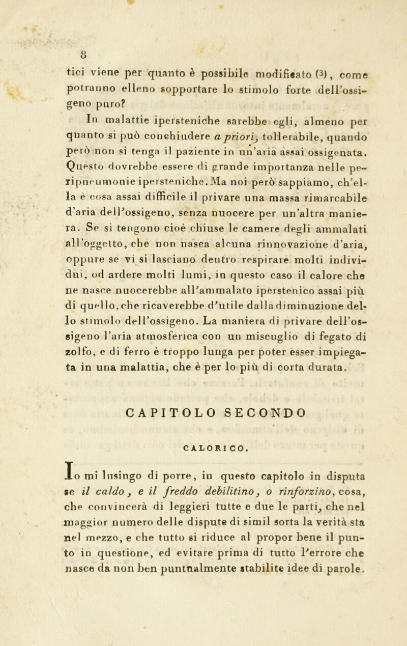 tici viene per quanto è possibile modificato 0), come potranno elleno sopportare lo stimolo forte dell’ossi- geno puro? In malattie ipersteniche sarebbe egli, almeno per quanto si può conchiudere a priori, tollerabile, quando però non si tenga il paziente in un’aria assai ossigenata. Questo dovrebbe essere di grande importanza nelle pe- ripneumonie ipersteniche. Ma noi però sappiamo, ch’el- la è cosa assai difficile il privare una massa rimarcabile d’aria dell'ossigeno, senza nuocere per un’altra manie- ra. Se si tengono cioè chiuse le camere degli ammalati all’oggetto, che non nasca alcuna rinnovazione d’aria, oppure se vi si lasciano dentro respirare molti indivi- dui, od ardere molti lumi, in questo caso il calore che ne nasce nuocerebbe all'ammalato iperstenico assai più di quel lo, che ricaverebbe d'utile dalla d iminuzione del- lo stimolo dell’ossigeno. La maniera di privare dell’os- sigeno l’aria atmosferica con un miscuglio di fegato di zolfo, e di ferro è troppo lunga per poter esser impiega- ta in una malattia, che è per lo più di corta durata. CAPITOLO SECONDO « CALORI CO. Io mi lusingo di porre, in questo capitolo in disputa se il caldo , c il freddo debilitino, o rinforzino, co sa, che convincerà di leggieri tutte e due le parti, che nel maggior numero delle dispute di simil sorta la verità sta nel mezzo, e che tutto si riduce al propor bene il pun- to in questione, ed evitare prima di tutto l'errore che nasce da non ben punttulmente stabilite idee di parole.